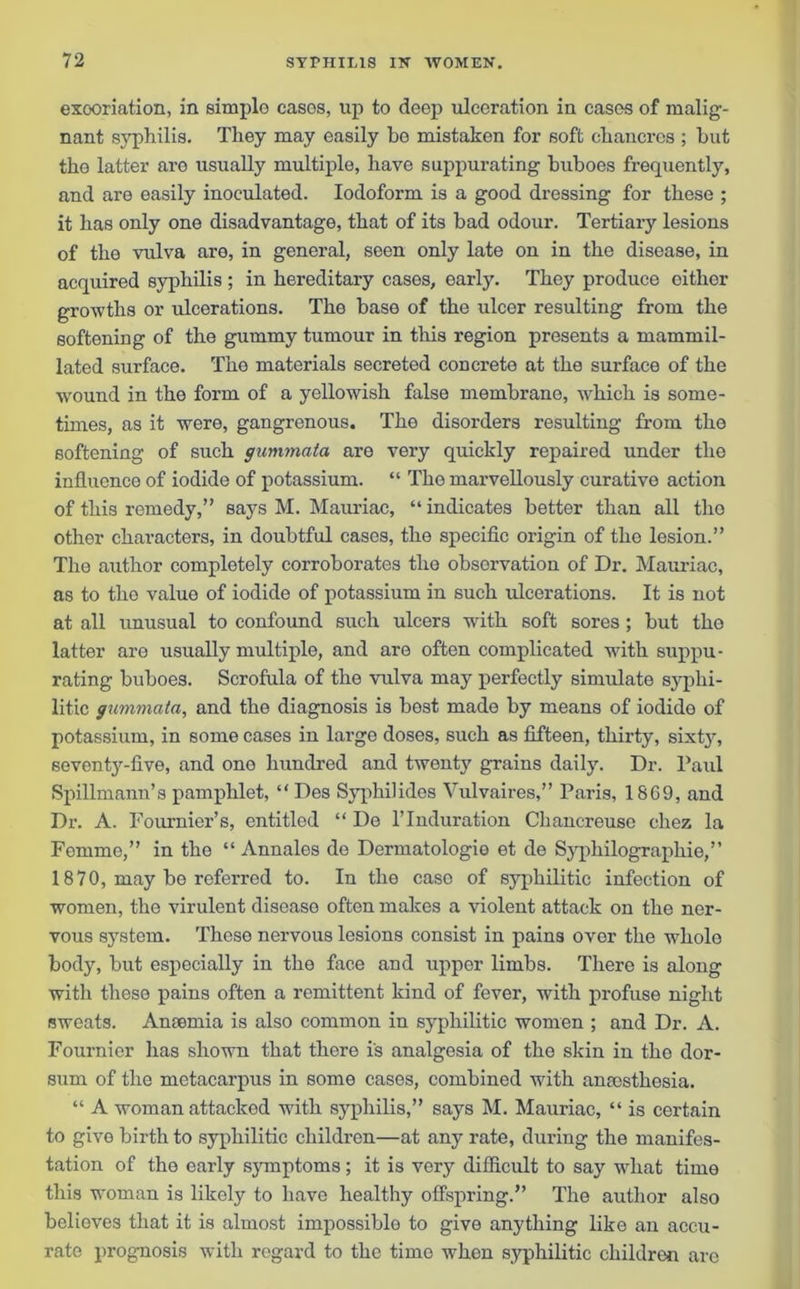 excoriation, in simple cases, up to deep ulceration in cases of malig- nant syphilis. They may easily be mistaken for soft cliaucrcs ; but the latter are usually multiple, have suppurating buboes frequently, and are easily inoculated. Iodoform is a good dressing for these ; it has only one disadvantage, that of its bad odour. Tertiary lesions of the vulva are, in general, seen only late on in the disease, in acquired syphilis ; in hereditary cases, early. They produce either growths or ulcerations. The base of the ulcer resulting from the softening of the gummy tumour in this region presents a marnmil- lated surface. The materials secreted concrete at the surface of the wound in the form of a yellowish false membrane, which is some- times, as it were, gangrenous. The disorders resulting from the softening of such gummata are very quickly repaired under the influence of iodide of potassium. “ Tho marvellously curative action of this remedy,” says M. Mauriac, “ indicates better than all tho other characters, in doubtful cases, the specific origin of tho lesion.” Tho author completely corroborates the observation of Dr. Mauriac, as to the value of iodide of potassium in such ulcerations. It is not at all unusual to confound such ulcers with soft sores ; but the latter are usually multiple, and are often complicated with suppu- rating buboes. Scrofula of the vulva may perfectly simulate syphi- litic gummata, and the diagnosis is best made by means of iodide of potassium, in some cases in large doses, such as fifteen, thirty, sixty, seventy-five, and one hundred and twenty grains daily. Dr. Paul Spillmann’s pamphlet, “ Des Syphilides Vulvaires,” Paris, 18G9, and Dr. A. Fournier’s, entitled “ De l’lnduration Chancreuso chez la Femme,” in the “ Annales de Dermatologie et de Syphilographie,” 1870, may be referred to. In the case of syphilitic infection of women, tho virulent disease often makes a violent attack on the ner- vous system. These nervous lesions consist in pains over the whole body, but especially in the face and upper limbs. There is along with these pains often a remittent kind of fever, with profuse night sweats. Amemia is also common in syphilitic women ; and Dr. A. Fournier has shown that there is analgesia of the skin in the dor- sum of the metacarpus in some cases, combined with amcsthesia. “ A woman attacked with syphilis,” says M. Mauriac, “ is certain to give birth to syphilitic children—at any rate, during the manifes- tation of the early symptoms; it is very difficult to say what time this woman is likely to have healthy offspring.” The author also believes that it is almost impossible to give anything like an accu- rate prognosis with regard to the time when syphilitic children are
