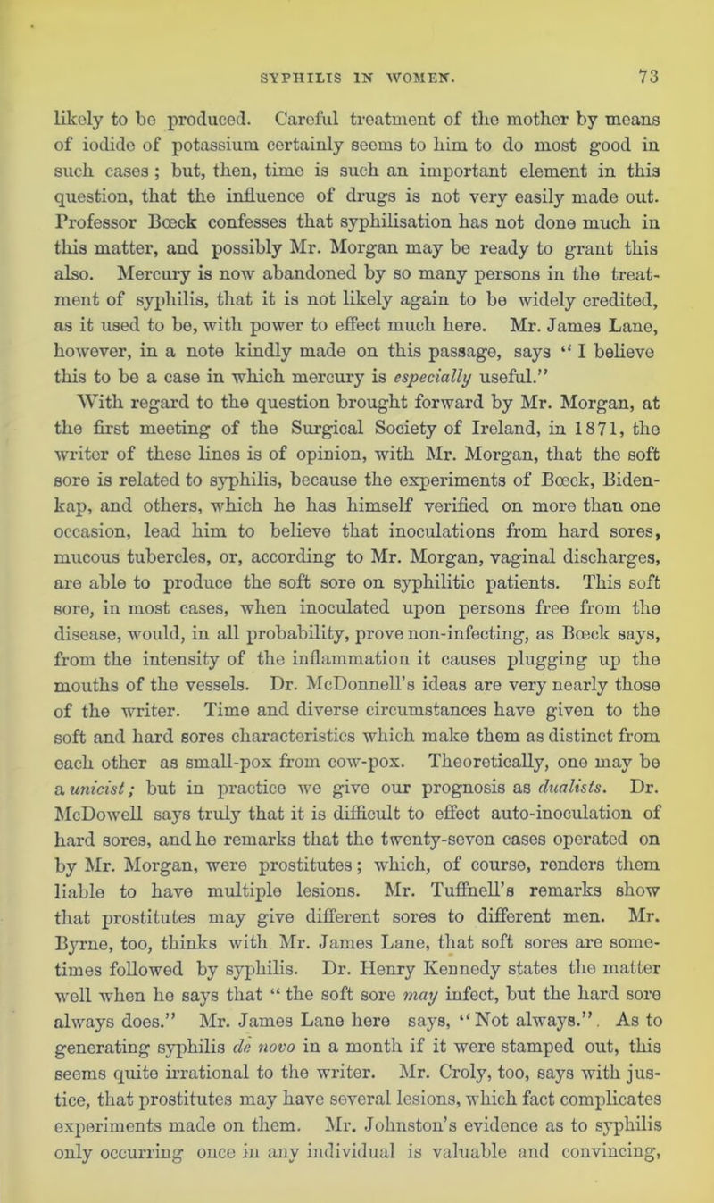 likely to bo produced. Careful treatment of tbe mother by means of iodide of potassium certainly seems to him to do most good in such cases ; but, then, time is such an important element in this question, that the influence of drugs is not very easily made out. Professor Boeck confesses that syphilisation has not done much in this matter, and possibly Mr. Morgan may be ready to grant this also. Mercury is now abandoned by so many persons in the treat- ment of syphilis, that it is not likely again to be widely credited, as it used to be, with power to effect much here. Mr. James Lane, howover, in a note kindly made on this passage, says “ I believe this to be a case in which mercury is especially useful.” With regard to the question brought forward by Mr. Morgan, at the first meeting of the Surgical Society of Ireland, in 1871, the writer of these lines is of opinion, with Mr. Morgan, that the soft sore is related to syphilis, because the experiments of Boeck, Biden- kap, and others, which he has himself verified on more than one occasion, lead him to believe that inoculations from hard sores, mucous tubercles, or, according to Mr. Morgan, vaginal discharges, are able to produce the soft sore on syphilitic patients. This soft sore, in most cases, when inoculated upon persons free from the disease, would, in all probability, prove non-infecting, as Boeck says, from the intensity of the inflammation it causes plugging up the mouths of the vessels. Dr. McDonnell’s ideas are very nearly those of the writer. Time and diverse circumstances have given to the soft and hard sores characteristics which make them as distinct from oach other as small-pox from cow-pox. Theoretically, one may be a. unicist; but in practice we give our prognosis as dualists. Dr. McDowell says truly that it is difficult to effect auto-inoculation of hard sores, and he remarks that the twenty-seven cases operated on by Mr. Morgan, were prostitutes; which, of course, renders them liable to have multiplo lesions. Mr. Tuffnell’s remarks show that prostitutes may give different sores to different men. Mr. Byrne, too, thinks with Mr. James Lane, that soft sores are some- times followed by syphilis. Dr. Henry Kennedy states tho matter well when he says that “ the soft sore may infect, but the hard sore always does.” Mr. James Lane here says, “Not alwajrs.”. As to generating syphilis de novo in a month if it were stamped out, this 6eems quite irrational to the writer. Mr. Croly, too, says with jus- tice, that prostitutes may have several lesions, which fact complicates experiments made on them. Mr. Johnston’s evidence as to syphilis only occurring once in any individual is valuable and convincing,