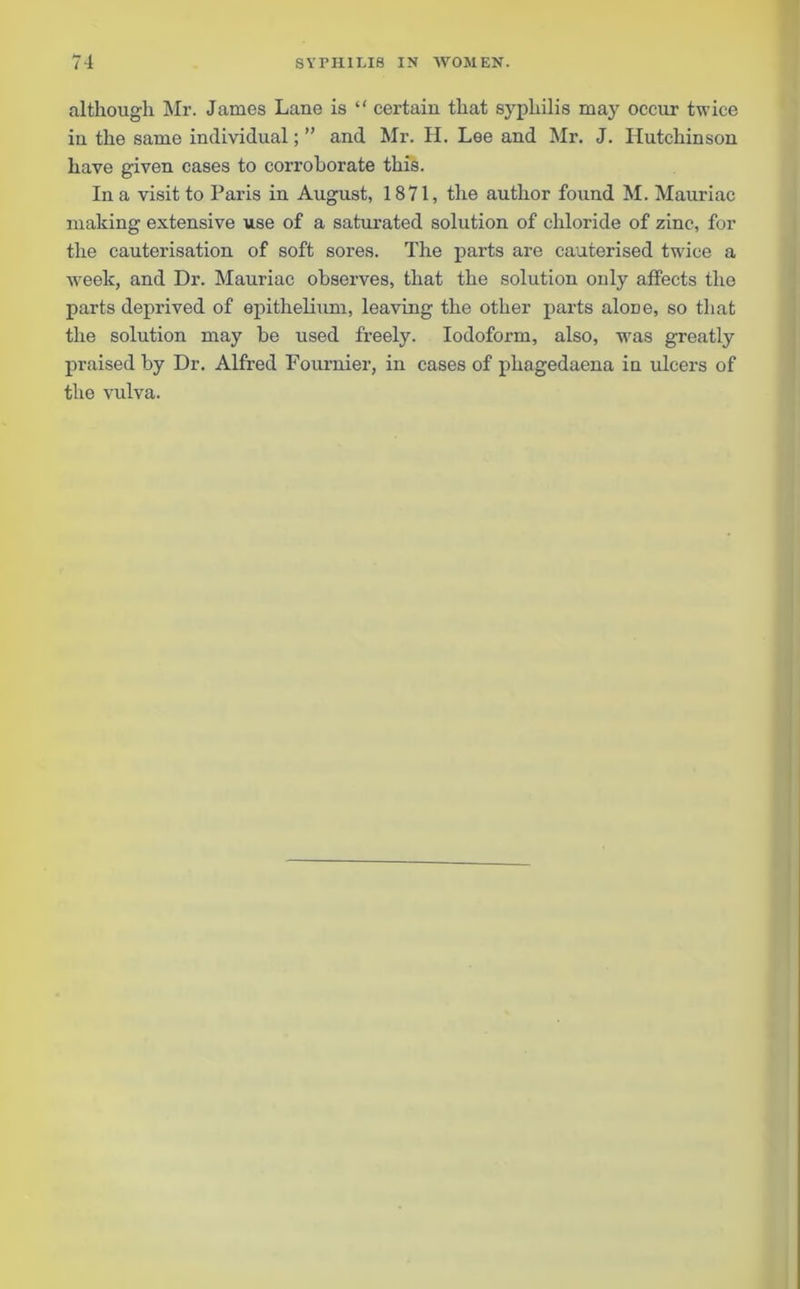 although Mr. James Lane is “ certain that syphilis may occur twice in the same individual; ” and Mr. H. Lee and Mr. J. Hutchinson have given cases to corroborate this. In a visit to Paris in August, 1871, the author found M. Mauriac making extensive use of a saturated solution of chloride of zinc, for the cauterisation of soft sores. The parts are cauterised twice a week, and Dr. Mauriac observes, that the solution only affects the parts deprived of epithelium, leaving the other parts alone, so that the solution may be used freely. Iodoform, also, -was greatly praised by Dr. Alfred Fournier, in cases of phagedaena in ulcers of the vulva.