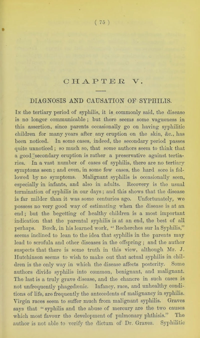DIAGNOSIS AND CAUSATION OF SYPHILIS. In tlie tertiary period of syphilis, it is commonly said, the disease is no longer communicable ; but there seems some vagueness in this assertion, since parents occasionally go on having syphilitic children for many years after any eruption on the skin, &c., has been noticed. In some cases, indeed, the secondary period passes quito unnoticed; so much so, that some authors seem to think that a good 'secondary eruption is rather a preservative against tertia- ries. In a vast number of cases of syphilis, there are no tertiary symptoms seen ; and even, in some few cases, the hard sore is fol- lowed by no symptoms. Malignant syphilis is occasionally seen, especially in infants, and also in adults. Recovery is the usual termination of syphilis in our days; and this shows that the disease is far milder than it was some centuries ago. Unfortunately, we possess no very good way of estimating when the disease is at an end; but the begetting of healthy children is a most important indication that the parental syphilis is at an end, the best of all perhaps. Boeck, in his learned work, “ Roclierches sur la Syphilis,” seems inclined to lean to the idea that syphilis in the parents may lead to scrofula and other diseases in the offspring; and the author suspects that there is some truth in this view, although Mr. J. Hutchinson seems to wish to make out that actual syphilis in chil- dren is the only way in which the disease affects posterity. Some authors divide syphilis into common, benignant, and malignant. The last is a truly grave disease, and the chancre in such cases is not unfrequently phagpdcenic. Infancy, race, and unhealthy condi- tions of life, are frequently the antecedents of malignancy in syphilis. Virgin races seem to suffer much from malignant syphilis. Graves says that “ syphilis and the abuse of mercury are the two causes which most favour the development of pulmonary phthisis.” The author is not able to verify the dictum of Dr. Graves. Syphilitic