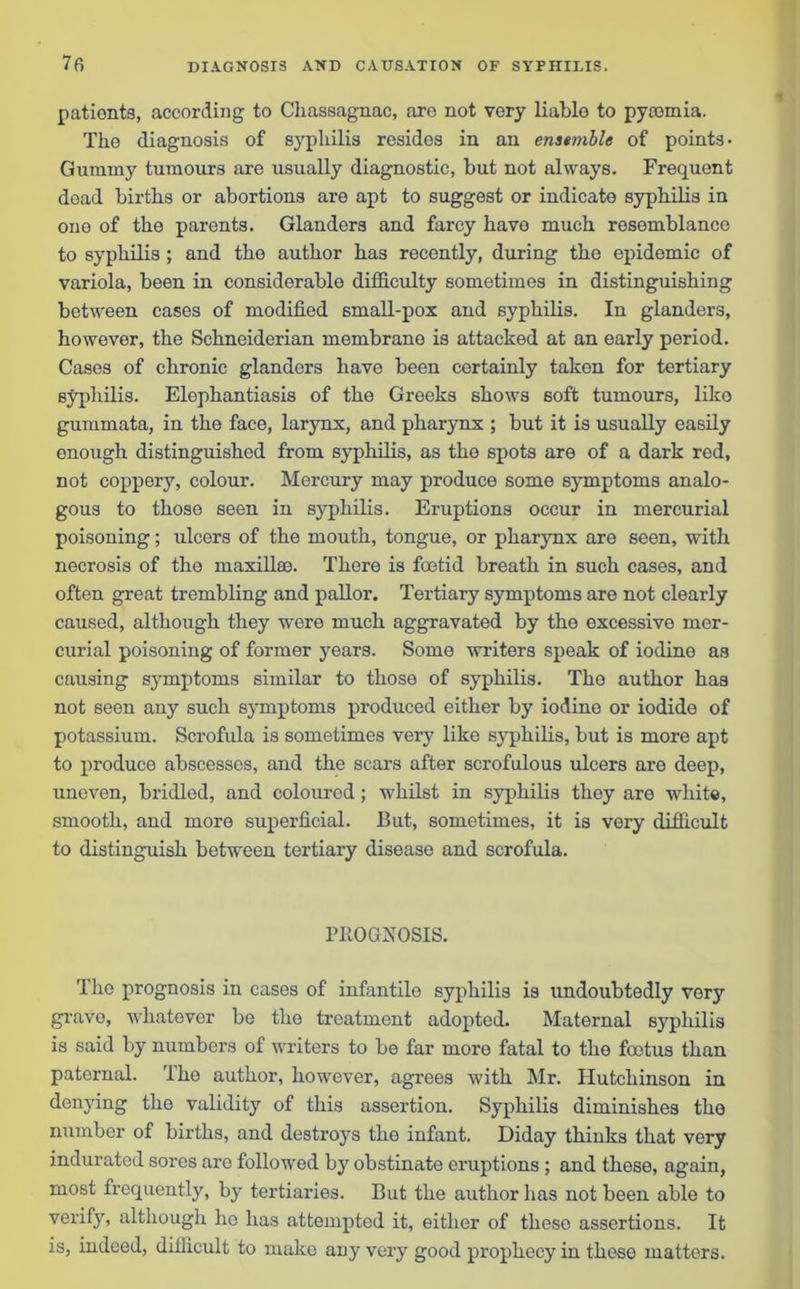 pationts, according to Chassagnac, are not very liable to pyaemia. The diagnosis of sjqffiilis resides in an enatmble of points- Gummy tumours are usually diagnostic, but not always. Frequent dead births or abortions are apt to suggest or indicate syphilis in one of the parents. Glanders and farcy have much resemblance to syphilis ; and the author has recently, during the epidemic of variola, been in considerable difficulty sometimes in distinguishing between cases of modified small-pox and syphilis. In glanders, however, the Schneiderian membrane is attacked at an early period. Cases of chronic glanders have been certainly taken for tertiary syphilis. Elephantiasis of the Greeks shows 6oft tumours, like gummata, in the face, larynx, and pharynx ; but it is usually easily enough distinguished from syphilis, as the spots are of a dark red, not coppery, colour. Mercury may produce some symptoms analo- gous to those seen in syphilis. Eruptions occur in mercurial poisoning; ulcers of the mouth, tongue, or pharynx are seen, with necrosis of the maxillae. There is foetid breath in such cases, and often great trembling and pallor. Tertiary symptoms are not clearly caused, although they were much aggravated by the excessive mer- curial poisoning of former years. Some writers speak of iodine as causing symptoms similar to those of syphilis. The author has not seen any such symptoms produced either by iodine or iodide of potassium. Scrofula is sometimes very like syphilis, but is more apt to produce abscesses, and the scars after scrofulous ulcers are deep, uneven, bridled, and coloured; whilst in syphilis they are white, smooth, and more superficial. But, sometimes, it is very difficult to distinguish between tertiary disease and scrofula. PROGNOSIS. The prognosis in cases of infantile syphilis is undoubtedly very grave, whatever be the treatment adopted. Maternal syphilis is said by numbers of writers to be far more fatal to the foetus than paternal. The author, however, agrees with Mr. Hutchinson in denying the validity of this assertion. Syphilis diminishes the number of births, and destroys the infant. Diday thinks that very indurated sores are followed by obstinate eruptions ; and these, again, most frequently, by tertiaries. But the author has not been able to verify, although lie has attempted it, either of theso assertions. It is, indeed, difficult to make any very good prophecy in these matters.