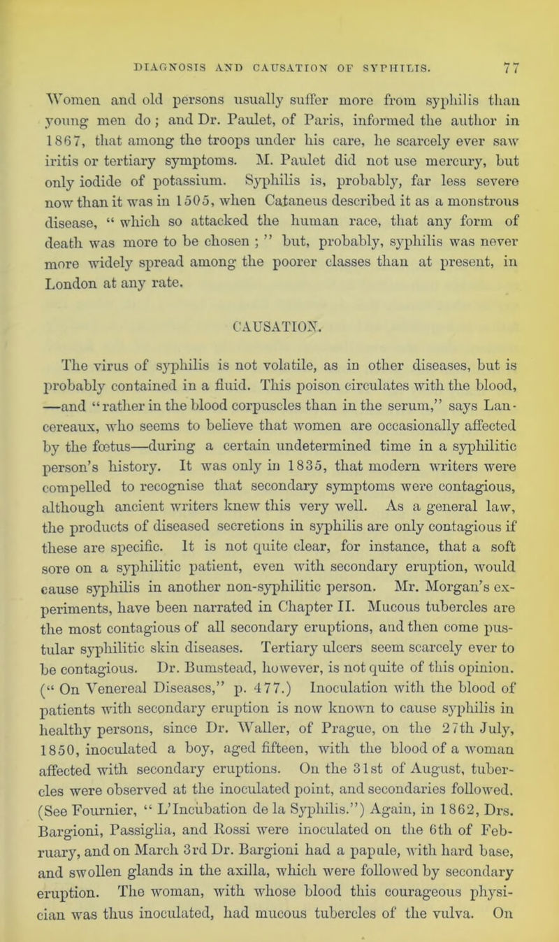 Women and old persons usually suffer more from syphilis titan young men do ; and Dr. Paulet, of Paris, informed the author in 1867, that among the troops under his care, he scarcely ever saw iritis or tertiary symptoms. M. Paulet did not use mercury, hut only iodide of potassium. Syphilis is, probably, far less severe now than it was in 1505, when Cataneus described it as a monstrous disease, “ which so attacked the human race, that any form of death was more to be chosen ; ” but, probably, syphilis was never more widely spread among the poorer classes than at present, in London at any rate. CAUSATION. The virus of syphilis is not volatile, as in other diseases, but is probably contained in a fluid. This poison circulates with the blood, —and “ rather in the blood corpuscles than in the serum,” says Lan- cereaux, who seems to believe that women are occasionally affected by the foetus—during a certain undetermined time in a syphilitic person’s history. It was only in 1835, that modern writers were compelled to recognise that secondary symptoms were contagious, although ancient writers knew this very well. As a general law, the products of diseased secretions in syphilis are only contagious if these are specific. It is not quite clear, for instance, that a soft sore on a syphilitic patient, even with secondary eruption, would cause syphilis in another non-syphilitic person. Mr. Morgan’s ex- periments, have been narrated in Chapter II. Mucous tubercles are the most contagious of all secondary eruptions, and then come pus- tular syphilitic skin diseases. Tertiary ulcers seem scarcely ever to be contagious. Dr. Bumstead, however, is not quite of this opinion. (“ On Venereal Diseases,” p. 4 77.) Inoculation with the blood of patients with secondary eruption is now known to cause syphilis in healthy persons, since Dr. Waller, of Prague, on the 2 7th July, 1850, inoculated a boy, aged fifteen, with the blood of a woman affected with secondary eruptions. On the 31st of August, tuber- cles were observed at the inoculated point, and secondaries followed. (See Fournier, “ L’lnciibation de la Syphilis.”) Again, in 1862, Drs. Bargioni, Passiglia, and llossi were inoculated on the 6th of Feb- ruary, and on March 3rd Dr. Bargioni had a papule, with hard base, and swollen glands in the axilla, which were followed by secondary eruption. The woman, with whose blood this courageous physi- cian was thus inoculated, had mucous tubercles of the vulva. On