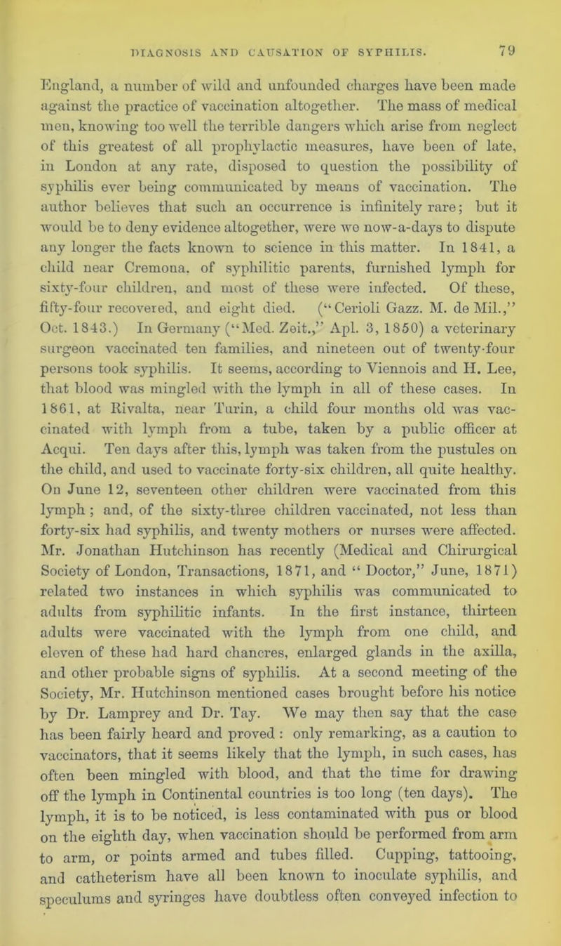England, a number of wild and unfounded charges have been made against the practice of vaccination altogether. The mass of medical men, knowing too well the terrible dangers which arise from neglect of this greatest of all prophylactic measures, have been of late, in London at any rate, disposed to question the possibility of syphilis ever being communicated by means of vaccination. The author believes that such an occurrence is infinitely rare; but it would be to deny evidence altogether, were we now-a-days to dispute any longer the facts known to science in this matter. In 1841, a child near Cremona, of syphilitic parents, furnished lymph for sixty-four children, and most of these were infected. Of these, fifty-four recovered, and eight died. (“Cerioli Gazz. M. de Mil.,” Oct. 1843.) In Germany (“Med. Zeit.,” Apl. 3, 1850) a veterinary surgeon vaccinated ten families, and nineteen out of twenty-four persons took syphilis. It seems, according to Yiennois and H. Lee, that blood was mingled with the lymph in all of these cases. In 1861, at Rivalta, near Turin, a child four months old was vac- cinated with lymph from a tube, taken by a public officer at Acqui. Ten days after this, lymph was taken from the pustules on the child, and used to vaccinate forty-six children, all quite healthy. On June 12, seventeen other children were vaccinated from this lymph ; and, of the sixty-three children vaccinated, not less than forty-six had syphilis, and twenty mothers or nurses were affected. Mr. Jonathan Hutchinson has recently (Medical and Chirurgical Society of London, Transactions, 1871, and “ Doctor,” June, 1871) related two instances in which syphilis was communicated to adults from syphilitic infants. In the first instance, thirteen adults were vaccinated with the lymph from one child, and eleven of these had hard chancres, enlarged glands in the axilla, and other probable signs of syphilis. At a second meeting of the Society, Mr. Hutchinson mentioned cases brought before his notice by Dr. Lamprey and Dr. Tay. We may then say that the case has been fairly heard and proved : only remarking, as a caution to vaccinators, that it seems likely that the lymph, in such cases, has often been mingled with blood, and that the time for drawing off the lymph in Continental countries is too long (ten days). The lymph, it is to be noticed, is less contaminated with pus or blood on the eighth day, when vaccination should be performed from arm to arm, or points armed and tubes filled. Cupping, tattooing, and catheterism have all been known to inoculate syphilis, and speculums and syringes have doubtless often conveyed infection to