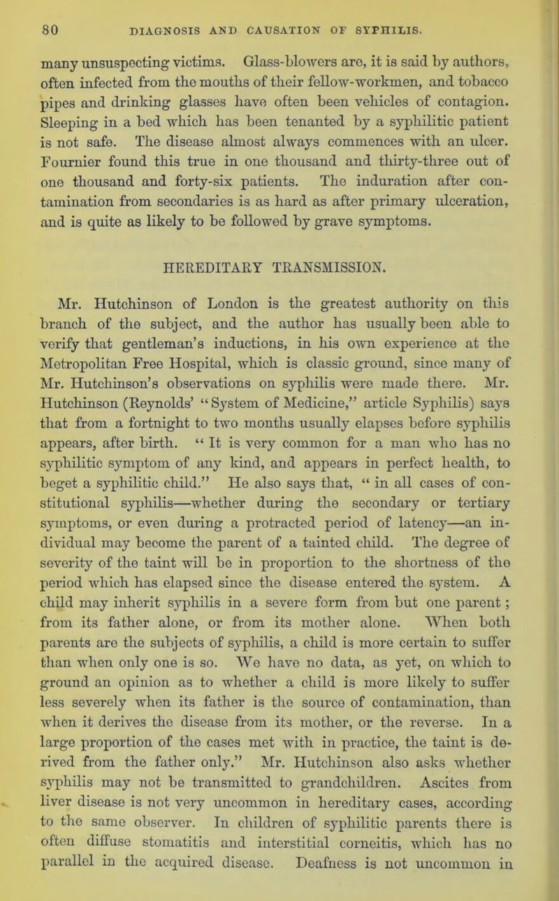 many unsuspocting victims. Glass-blowers aro, it is said by authors, often infected from the mouths of their fellow-workmen, and tobacco pipes and drinking glasses have often been vehicles of contagion. Sleeping in a bed which has been tenanted by a syphilitic patient is not safe. The disease almost always commences with an ulcer. Fournier found this true in one thousand and thirty-three out of one thousand and forty-six patients. The induration after con- tamination from secondaries is as hard as after primary ulceration, and is quite as likely to be followed by grave symptoms. HEREDITARY TRANSMISSION. Mr. Hutchinson of London is the greatest authority on this branch of the subject, and the author has usually been able to verify that gentleman’s inductions, in his own experience at the Metropolitan Free Hospital, which is classic ground, since many of Mr. Hutchinson’s observations on syphilis were made there. Mr. Hutchinson (Reynolds’ “System of Medicine,” article Syphilis) says that from a fortnight to two months usually elapses before syphilis appears, after birth. “ It is very common for a man who has no syphilitic symptom of any kind, and appears in perfect health, to beget a syphilitic child.” He also says that, “ in all cases of con- stitutional syphilis—whether during the secondary or tertiary symptoms, or even during a protracted period of latency—an in- dividual may become the parent of a tainted child. The degree of severity of the taint will be in proportion to the shortness of the period which has elapsed since the disease entered the system. A child may inherit syphilis in a severe form from but one parent; from its father alone, or from its mother alone. When both parents are the subjects of syphilis, a child is more certain to suffer than when only one is so. We have no data, as yet, on which to ground an opinion as to whether a child is more likely to suffer less severely when its father is the source of contamination, than when it derives the disease from its mother, or the reverse. In a large proportion of the cases met with in practice, the taint is de- rived from the father only.” Mr. Hutchinson also asks whether syphilis may not be transmitted to grandchildren. Ascites from liver disease is not very uncommon in hereditary cases, according to the same observer. In children of sj^pliilitic parents there is often diffuse stomatitis and interstitial corneitis, which has no parallel in the acquired disease. Deafness is not uncommon in