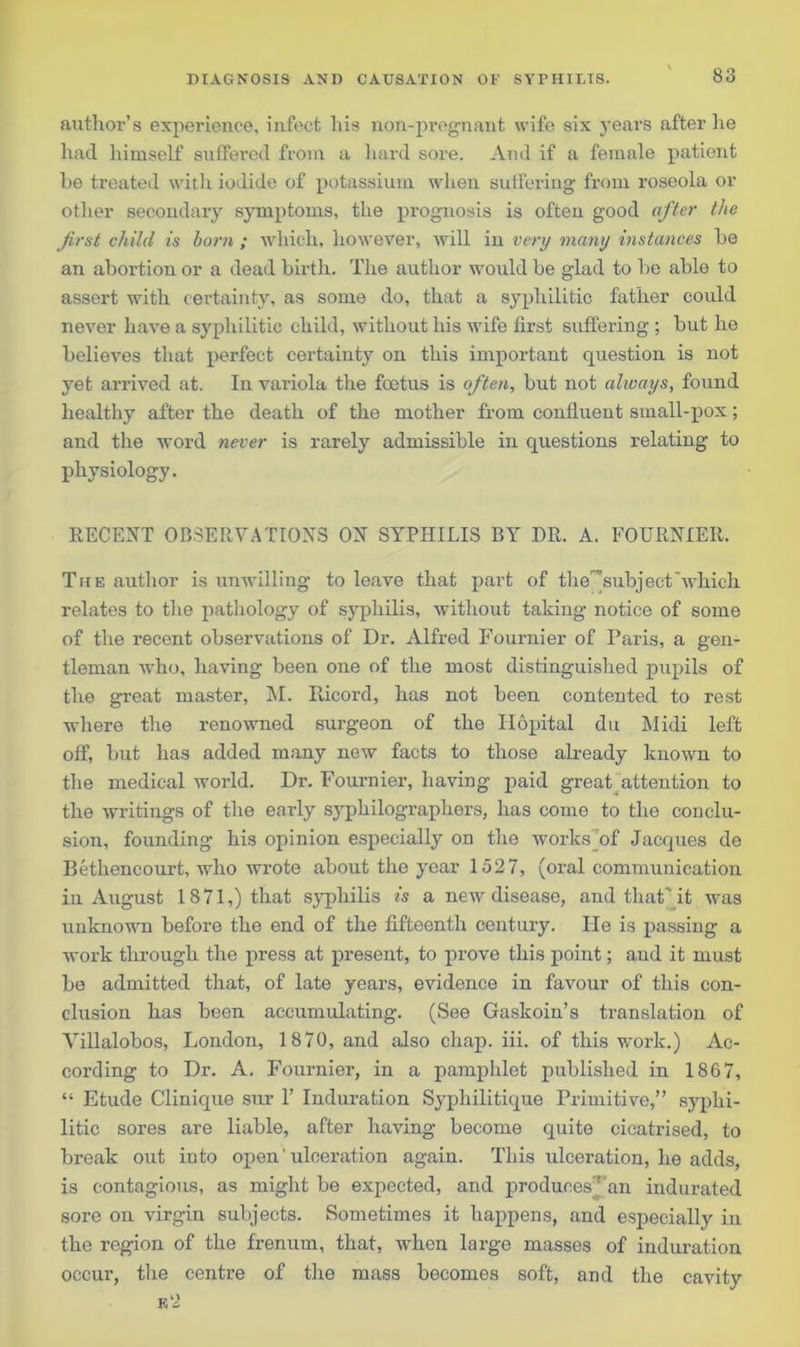 author’s experience, infect his non-pregnant wife six years after he had himself suffered from a hard sore. And if a female patient he treated with iodide of potassium when suffering from roseola or other secondary symptoms, the prognosis is often good after the first child is born ; which, however, will in very many instances he an abortion or a dead birth. The author would he glad to he able to assert with certainty, as some do, that a syphilitic father could never have a syphilitic child, without his wife first suffering ; hut he believes that perfect certainty on this important question is not yet arrived at. In variola the foetus is often, but not always, found healthy after the death of the mother from confluent small-pox; and the word never is rarely admissible in questions relating to physiology. RECENT OBSERVATIONS ON SYPHILIS BY DR. A. FOURNIER. The author is unwilling to leave that part of the^subjectwhich relates to the pathology of syphilis, without taking notice of some of the recent observations of Dr. Alfred Fournier of Paris, a gen- tleman who, having been one of the most distinguished pupils of the great master, M. Ricord, has not been contented to rest where the renowned surgeon of the Ilopital du Midi left off, but has added many new facts to those already known to the medical world. Dr. Fournier, having paid great attention to the writings of the early syphilographers, has come to the conclu- sion, founding his opinion especially on the works Df Jacques de Bethencourt, who wrote about the year 1527, (oral communication in August 1871,) that syphilis is a new disease, and that'it was unknown before the end of the fifteenth century. He is passing a work through the press at present, to prove this point; and it must be admitted that, of late years, evidence in favour of this con- clusion has been accumulating. (See Gaskoin’s translation of Villalobos, London, 1870, and also chap. iii. of this work.) Ac- cording to Dr. A. Fournier, in a pamphlet published in 1867, “ Etude Clinique sur 1’ Induration Syphilitique Primitive,” syphi- litic sores are liable, after having become quite cicatrised, to break out into open' ulceration again. This ulceration, he adds, is contagious, as might be expected, and produces” an indurated sore on virgin subjects. Sometimes it happens, and especially in the region of the frenum, that, when large masses of induration occur, the centre of the mass becomes soft, and the cavity