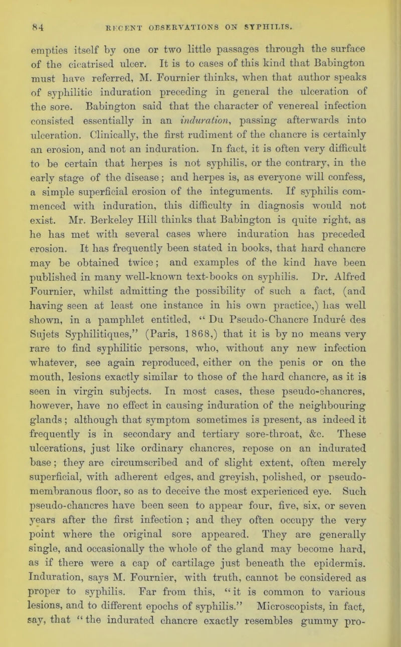 empties itself by one or two little passages through the surface of the cicatrised ulcer. It is to cases of this kind that Babington must have referred, M. Fournier thinks, when that author speaks of syphilitic induration preceding in general the ulceration of the sore. Babington said that the character of venereal infection consisted essentially in an induration, passing afterwards into ulceration. Clinically, the first rudiment of the chancre is certainly an erosion, and not an induration. In fact, it is often very difficult to be certain that herpes is not syphilis, or the contrary, in the early stage of the disease; and herpes is, as everyone will confess, a simple superficial erosion of the integuments. If syphilis com- menced with induration, this difficulty in diagnosis would not exist. Mr. Berkeley Hill thinks that Babington is quite right, as he has met with several cases where induration has preceded erosion. It has frequently been stated in books, that hard chancre may be obtained twice; and examples of the kind have been published in many well-known text-books on syphilis. Dr. Alfred Fournier, whilst admitting the possibility of such a fact, (and having seen at least one instance in his own practice,) has well shown, in a pamphlet entitled, “ Du Pseudo-Chancre Indure des Sujets Syphilitiques,” (Paris, 1868,) that it is by no means very rare to find syphilitic persons, who, without any new infection whatever, see again reproduced, either on the penis or on the mouth, lesions exactly similar to those of the hard chancre, as it is seen in virgin subjects. In most cases, these pseudo-chancres, however, have no effect in causing induration of the neighbouring glands ; although that symptom sometimes is present, as indeed it frequently is in secondary and tertiary sore-throat, &c. These ulcerations, just like ordinary chancres, repose on an indurated base; they are circumscribed and of slight extent, often merely superficial, with adherent edges, and greyish, polished, or pseudo- membranous floor, so as to deceive the most experienced eye. Such pseudo-chancres have been seen to appear four, five, six, or seven years after the first infection ; and they often occupy the very point where the original sore appeared. They are generally single, and occasionally the whole of the gland may become hard, as if there were a cap of cartilage just beneath the epidermis. Induration, says M. Fournier, with truth, cannot be considered as proper to syphilis. Far from this, “ it is common to various lesions, and to different epochs of syphilis.” Microscopists, in fact, say, that “ the indurated chancre exactly resembles gummy pro-