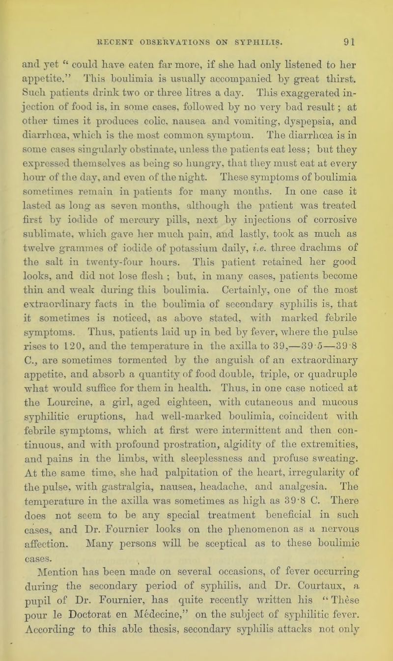 and yet “ could have eaten far more, if she had only listened to her appetite.” This boulimia is usually accompanied by great thirst. Such patieuts drink two or three litres a day. This exaggerated in- jection of food is, in some cases, followed by no very bad result; at other times it produces colic, nausea and vomiting, dyspepsia, and diarrhoea, which is the most common symptom. The diarrhoea is in some cases singularly obstinate, unless the patients eat less; but they expressed themselves as being so hungry, that they must eat at every hour of the day, and even of the night. These symptoms of boulimia sometimes remain in patients for many months. In one case it lasted as long as seven months, although the patient was treated first by iodide of mercury pills, next by injections of corrosive sublimate, which gave her much pain, and lastly, took as much as twelve grammes of iodide of potassium daily, i.e. three drachms of the salt in twenty-four hours. This patient retained her good looks, and did not lose flesh ; but, in many cases, patients become thin and weak during this boulimia. Certainly, one of the most extraordinary facts in the boulimia of secondary syphilis is, that it sometimes is noticed, as above stated, with marked febrile symptoms. Thus, patients laid up in bed by fever, where the pulse rises to 120, and the temperature in the axilla to 39,—39 5—39 8 C., are sometimes tormented by the anguish of an extraordinary appetite, and absorb a quantity of food double, triple, or quadruple what would suffice for them in health. Thus, in one case noticed at the Lourcine, a girl, aged eighteen, with cutaneous and mucous syphilitic eruptions, had well-marked boulimia, coincident with febrile symptoms, which at first were intermittent and then con- tinuous, and with profound prostration, algidity of the extremities, and pains in the limbs, with sleeplessness and profuse sweating. At the same time, she had palpitation of the heart, irregularity of the pulse, with gastralgia, nausea, headache, and analgesia. The temperature in the axilla was sometimes as high as 39 -8 C. There does not seem to be any special treatment beneficial in such cases, and Dr. Fournier looks on the phenomenon as a nervous affection. Many persons will be sceptical as to these boulimic cases. Mention has been made on several occasions, of fever occurring during the secondary period of syphilis, and Dr. Courtaux, a pupil of Dr. Fournier, has quite recently written his “ These pour le Doctoral en Medecine,” on the subject of syphilitic fever. According to this able thesis, secondary syphilis attacks not only
