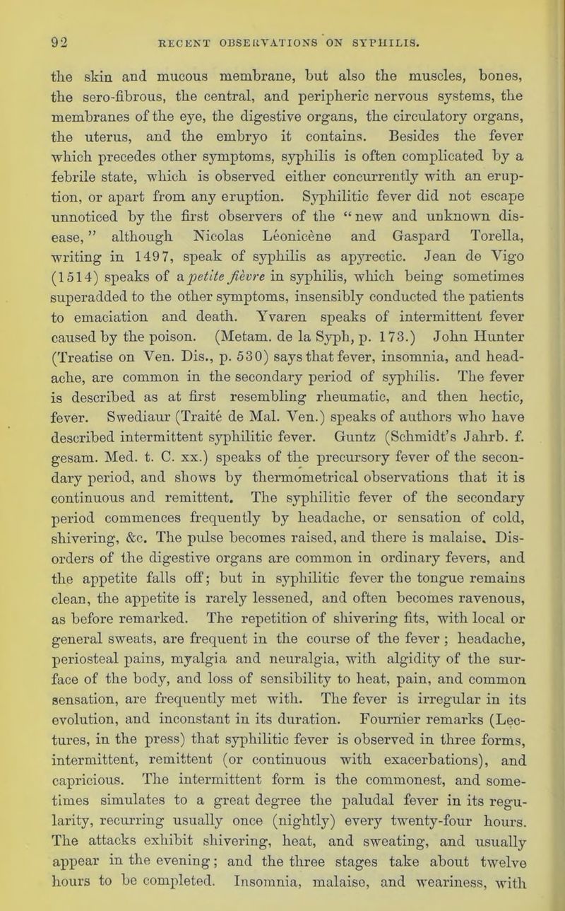 tlie skin and mucous membrane, but also the muscles, bones, the sero-fibrous, the central, and peripheric nervous systems, the membranes of the eye, the digestive organs, the circulatory organs, the uterus, and the embryo it contains. Besides the fever which precedes other symptoms, syphilis is often complicated by a febrile state, which is observed either concurrently with an erup- tion, or apart from any eruption. Syphilitic fever did not escape unnoticed by the first observers of the “ new and unknown dis- ease, ” although Nicolas Leonicene and Gaspard Torella, writing in 149 7, speak of syphilis as apyrectic. Jean de Vigo (1514) speaks of a petite fievre in syphilis, which being sometimes superadded to the other symptoms, insensibly conducted the patients to emaciation and death. Yvaren speaks of intermittent fever caused by the poison. (Metam. de la Syph, p. 173.) John Hunter (Treatise on Ven. Dis., p. 530) says that fever, insomnia, and head- ache, are common in the secondary period of syphilis. The fever is described as at first resembling rheumatic, and then hectic, fever. Swediaur (Traite de Mai. Yen.) speaks of authors who have described intermittent syphilitic fever. Guntz (Schmidt’s Jahrb. f. gesam. Med. t. C. xx.) speaks of the precursory fever of the secon- dary period, and shows by thermometrical observations that it is continuous and remittent. The syphilitic fever of the secondary period commences frequently by headache, or sensation of cold, shivering, &c. The pulse becomes raised, and there is malaise. Dis- orders of the digestive organs are common in ordinary fevers, and the appetite falls off; but in syphilitic fever the tongue remains clean, the appetite is rarely lessened, and often becomes ravenous, as before remarked. The repetition of shivering fits, with local or general sweats, are frequent in the course of the fever ; headache, periosteal pains, myalgia and neuralgia, with algidity of the sur- face of the body, and loss of sensibility to heat, pain, and common sensation, are frequently met with. The fever is irregular in its evolution, and inconstant in its duration. Fournier remarks (Lec- tures, in the press) that syphilitic fever is observed in three forms, intermittent, remittent (or continuous with exacerbations), and capricious. The intermittent form is the commonest, and some- times simulates to a great degree the paludal fever in its regu- larity, recurring usually once (nightly) every twenty-four hours. The attacks exhibit shivering, heat, and sweating, and usually appear in the evening; and the three stages take about twelve hours to be completed. Insomnia, malaise, and weariness, with