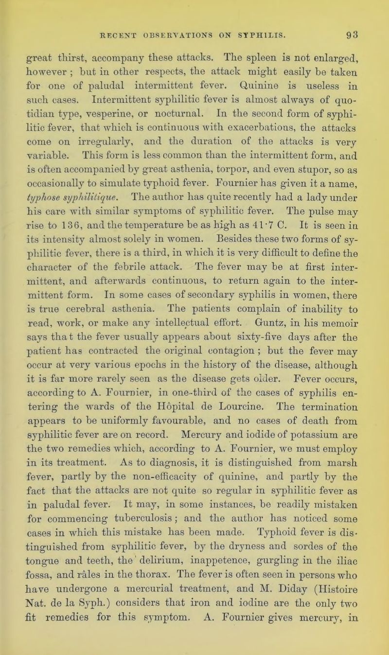 great thirst, accompany these attacks. The spleen is not enlarged, however ; but in other respects, the attack might easily be taken for one of paludal intermittent fever. Quinine is useless in such cases. Intermittent sj'philitic fever is almost always of quo- tidian type, vesperine, or nocturnal. In the second form of syphi- litic fever, that which is continuous with exacerbations, the attacks come on irregularly, and the duration of the attacks is very variable. This form is less common than the intermittent form, and is often accompanied by great asthenia, torpor, and even stupor, so as occasionally to simulate typhoid fever. Fournier lias given it a name, typhose syphilitique. The author has quite recently had a lady under his care with similar symptoms of syphilitic fever. The pulse may rise to 136, and the temperature be as high as 41 - 7 C. It is seen in its intensity almost solely in women. Besides these two forms of sy- philitic fever, there is a third, in which it is very difficult to define the character of the febrile attack. The fever may be at first inter- mittent, and afterwards continuous, to return again to the inter- mittent form. In some cases of secondary syphilis in women, there is true cerebral asthenia. The patients complain of inability to read, work, or make any intellectual effort. Guntz, in his memoir says that the fever usually appears about sixty-five days after the patient has contracted the original contagion ; but the fever may occur at very various epochs in the history of the disease, although it is far more rarely seen as the disease gets older. Fever occurs, according to A. Fournier, in one-third of the cases of syphilis en- tering the wards of the Hopital de Lourcine. The termination appears to be uniformly favourable, and no cases of deatli from syphilitic fever are on record. Mercury and iodide of potassium are the two remedies which, according to A. Fournier, we must employ in its treatment. As to diagnosis, it is distinguished from marsh fever, partly by the non-efficacity of cpxinine, and partly by the fact that the attacks are not quite so regular in syphilitic fever as in paludal fever. It may, in some instances, be readily mistaken for commencing tuberculosis; and the author has noticed some cases in which this mistake has been made. Typhoid fever is dis- tinguished from syphilitic fever, by the dryness and sordes of the tongue and teeth, the' delirium, inappetence, gurgling in the iliac fossa, and rales in the thorax. The fever is often seen in persons who have undergone a mercurial treatment, and M. Diday (Ilistoire Nat. de la Syph.) considers that iron and iodine are the only two fit remedies for this symptom. A. Fournier gives mercury, in