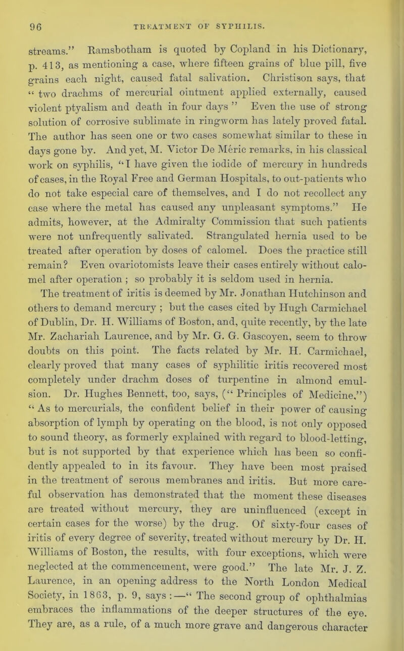 streams.” Iiamsbotham is quoted by Copland in his Dictionary, p. 413, as mentioning a case, where fifteen grains of blue pill, five grains each night, caused fatal salivation. Christison says, that “ two drachms of mercurial ointment applied externally, caused violent ptyalism and death in four days ” Even the use of strong solution of corrosive sublimate in ringworm has lately proved fatal. The author has seen one or two cases somewhat similar to these in days gone by. And yet, M. Victor De Meric remarks, in his classical work on syphilis, ‘‘I have given the iodide of mercury in hundreds of cases, in the Royal Free and German Hospitals, to out-patients who do not take especial care of themselves, and I do not recollect any case where the metal has caused any unpleasant symptoms.” He admits, however, at the Admiralty Commission that such patients were not unfrequently salivated. Strangulated hernia used to be treated after operation by doses of calomel. Does the practice still remain? Even ovariotomists leave their cases entirely without calo- mel after operation ; so probably it is seldom used in hernia. The treatment of iritis is deemed by Mr. Jonathan Hutchinson and others to demand mercury ; but the cases cited by Hugh Carmichael of Dublin, Dr. H. Williams of Boston, and, quite recently, by the late Mr. Zachariah Laurence, and by Mr. G. G. Gascoyen, seem to throw doubts on this point. The facts related by Mr. H. Carmichael, clearly proved that many cases of syphilitic iritis recovered most completely under drachm doses of turpentine in almond emul- sion. Dr. Hughes Bennett, too, says, (“ Principles of Medicine,”) “ As to mercurials, the confident belief in their power of causing absorption of lymph by operating on the blood, is not only opposed to sound theory, as formerly explained with regard to blood-letting, but is not supported by that experience which has been so confi- dently appealed to in its favour. They have been most praised in the treatment of serous membranes and iritis. But more care- ful observation has demonstrated that the moment these diseases are treated without mercury, they are uninfluenced (except in certain cases for the worse) by the drug. Of sixty-four cases of iritis of every degree of severity, treated without mercury by Dr. H. Williams of Boston, the results, with four exceptions, which were neglected at the commencement, were good.” The late Mr. J. Z. Laurence, in an opening address to the North London Medical Society, in 1863, p. 9, says:—“ The second group of ophthalmias embraces the inflammations of the deeper structures of the eye. They are, as a lule, of a much more grave and dangerous character