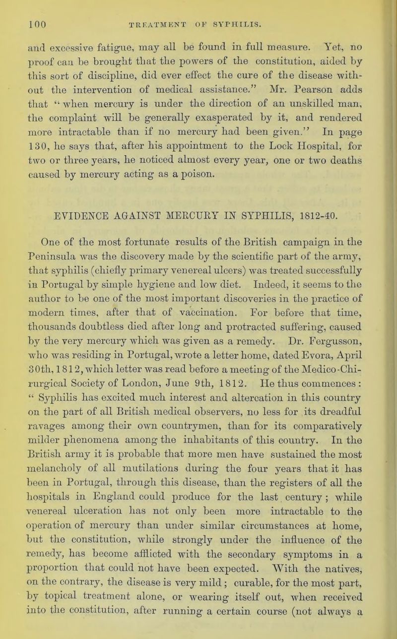 and excessive fatigue, may all be found in full measure. Yet, no proof can be brought that the powers of the constitution, aided by this sort of discipline, did ever effect the cure of the disease with- out the intervention of medical assistance.” Mr. Pearson adds that “ when mercury is under the direction of an unskilled man, the complaint will be generally exasperated by it, and rendered more intractable than if no mercury had been given.” In page 130, he says that, after his appointment to the Lock Hospital, for two or three years, he noticed almost every year, one or two deaths caused by mercury acting as a poison. EVIDENCE AGAINST MERCURY IN SYPHILIS, 1812-40. One of the most fortunate results of the British campaign in the Peninsula was the discovery made by the scientific part of the army, that syphilis (chiefly primary venereal ulcers) was treated successfully in Portugal by simple hygiene and low diet. Indeed, it seems to the author to be one of the most important discoveries in the practice of modern times, after that of vaccination. For before that time, thousands doubtless died after long and protracted suffering, caused by the very mercury which was given as a remedy. Dr. Fergusson, who was residing in Portugal, wrote a letter home, dated Evora, April 30th, 1812, which letter was read before a meeting of the Medico-Clii- rurgical Society of Loudon, June 9th, 1812. He thus commences : “ Syphilis has excited much interest and altercation in this country on the part of all British medical observers, no less for its dreadful ravages among their own countrymen, than for its comparatively milder phenomena among the inhabitants of this country. In the British army it is probable that more men have sustained the most melancholy of all mutilations during the four years that it has been in Portugal, through this disease, than the registers of all the hospitals in England could produce for the last century ; while venereal ulceration has not only been more intractable to the operation of mercury than under similar circumstances at home, but the constitution, while strongly under the influence of the remedy, has become afflicted with the secondary symptoms in a proportion that could not have been expected. With the natives, on the contrary, the disease is very mild ; curable, for the most part, by topical treatment alone, or wearing itself out, when received into the constitution, after running a certain course (not always a