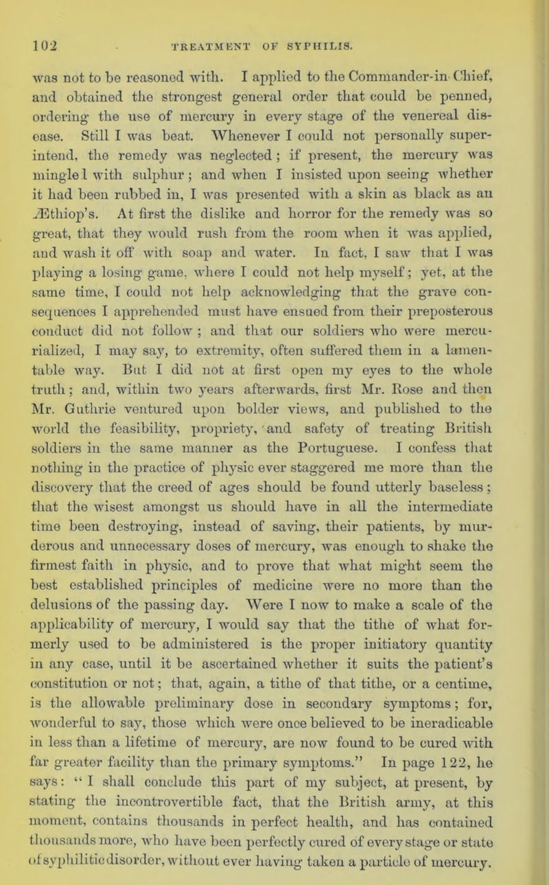 was not to be reasoned with. I applied to the Commander-in Chief, and obtained the strongest general order that could be penned, ordering the use of mercury in every stage of the venereal dis- ease. Still I was beat. Whenever I could not personally super- intend, the remedy was neglected ; if present, the mercury was mingle 1 with sulphur ; and when I insisted upon seeing whether it had been rubbed iu, I was presented with a skin as black as an JEthiop’s. At first the dislike and horror for the remedy was so great, that they would rush from the room when it was applied, and wash it off with soap and water. In fact, I saw that I was playing a losing game, where I could not help myself; yet, at the same time, I could not help acknowledging that the grave con- sequences I apprehended must have ensued from their preposterous conduct did not follow ; and that our soldiers who were mercu- rialized, I may say, to extremity, often suffered them in a lamen- table way. But I did not at first open my eyes to the whole truth; and, within two years afterwards, first Mr. Rose and then Mr. Guthrie ventured upon bolder views, and published to the world the feasibility, propriety, and safety of treating British soldiers in the same manner as the Portuguese. I confess that nothing in the practice of physic ever staggered me more than the discovery that the creed of ages should be found utterly baseless; that the wisest amongst us should have in all the intermediate time been destroying, instead of saving, their patients, by mur- derous and unnecessary doses of mercury, was enough to shake the firmest faith in physic, and to prove that what might seem the best established principles of medicine were no more than the delusions of the passing day. Were I now to make a scale of the applicability of mercury, I would say that the tithe of what for- merly used to be administered is the proper initiatory quantity in any case, until it be ascertained whether it suits the patient’s constitution or not; that, again, a tithe of that tithe, or a centime, is the allowable preliminary dose in secondary symptoms; for, wonderful to say, those which were once believed to be ineradicable in less than a lifetime of mercury, are now found to be cured with far greater facility than the primary symptoms.” In page 122, he says: “I shall conclude this part of my subject, at present, by stating the incontrovertible fact, that the British army, at this moment, contains thousands in perfect health, and has contained thousands more, who have been perfectly cured of every stage or state of syphilitic disorder, without ever having taken a particle of mercury.