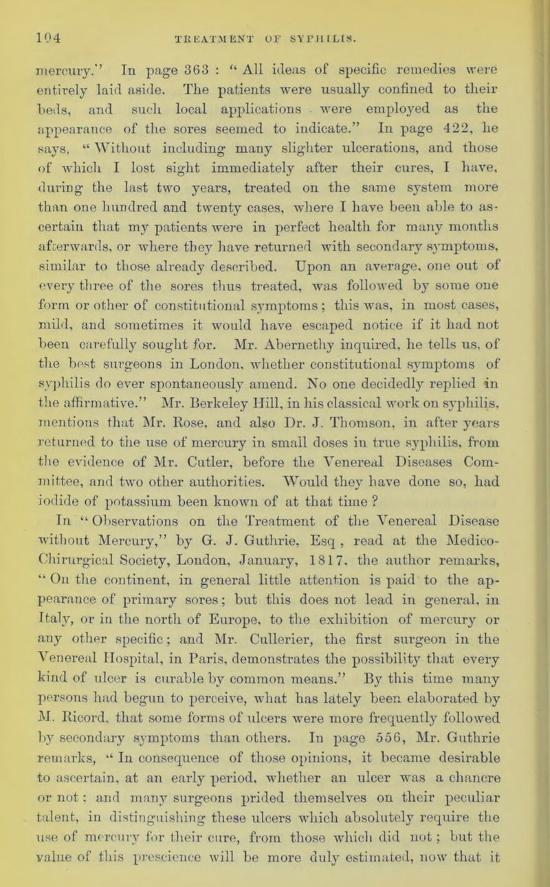 mercury.’’ In page 363 : “ All ideas of specific remedies were entirely laid aside. The patients were usually confined to their beds, and such local applications were employed as the appearance of the sores seemed to indicate.” In page 422, he says, “ Without including many slighter ulcerations, and those of which I lost sight immediately after their cures, I have, during the last two years, treated on the same system more than one hundred and twenty cases, where I have been able to as- certain that my patients were in perfect health for many months afterwards, or where they have returned with secondary symptoms, similar to those already described. Upon an average, one out of every three of the sores thus treated, was followed by some one form or other of constitutional symptoms; this was, in most cases, mild, and sometimes it would have escaped notice if it had not been carefully sought for. Mr. Abernethy inquired, he tells us, of the best surgeons in London, whether constitutional symptoms of syphilis do ever spontaneously amend. No one decidedly replied in the affirmative.” Mr. Berkeley Hill, in his classical work on syphilis, mentions that Mr. Rose, and also Dr. J. Thomson, in after years returned to the use of mercury in small doses in true syphilis, from the evidence of Mr. Cutler, before the Venereal Diseases Com- mittee, and two other authorities. Would they have done so, had iodide of potassium been known of at that time ? In “Observations on the Treatment of the Venereal Disease without Mercury,” by G. J. Guthrie, Esq , read at the Medico- Chi rurgical Society, London, January, 1817, the author remarks, “Outlie continent, in general little attention is paid to the ap- pearance of primary sores; but this does not lead in general, in Italy, or in the north of Europe, to the exhibition of mercury or any other specific; and Mr. Cullerier, the first surgeon in the Venereal Hospital, in Paris, demonstrates the possibility that every kind of ulcer is curable by common means.” By this time many persons had begun to perceive, what has lately been elaborated by M. Ricord, that some forms of ulcers were more frequently followed by secondary symptoms than others. In page 556, Mr. Guthrie remarks, “ In consequence of those opinions, it became desirable to ascertain, at an early period, whether an ulcer was a chancre or not: and many surgeons prided themselves on their peculiar talent, in distinguishing these ulcers which absolutely require the use of mercury for their cure, from those which did not; but the value of this prescience will be more duly estimated, now that it