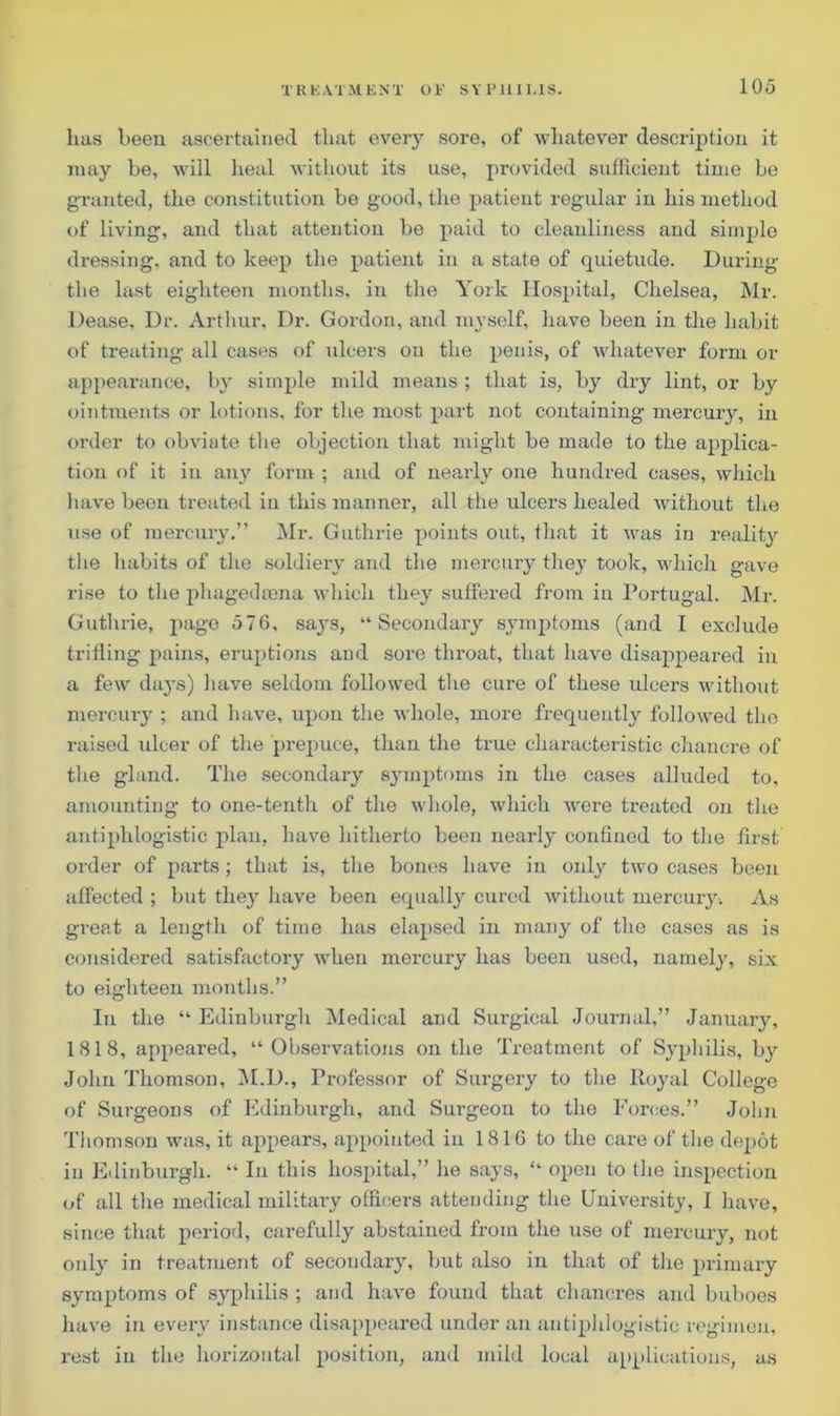 lias been ascertained that every sore, of whatever description it may be, will heal without its use, provided sufficient time be granted, the constitution be good, the patient regular in his method of living, and that attention be paid to cleanliness and simple dressing, and to keep the patient in a state of quietude. During the last eighteen months, in the York Hospital, Chelsea, Mr. Dease, Dr. Arthur, Dr. Gordon, and myself, have been in the habit of treating all cases of ulcers on the penis, of whatever form or appearance, by simple mild means ; that is, by dry lint, or by ointments or lotions, for the most part not containing mercury, in order to obviate the objection that might be made to the applica- tion of it in any form ; and of nearly one hundred cases, which have been treated in this manner, all the ulcers healed without the use of mercury.” Mr. Guthrie points out, that it was in reality the habits of the soldiery and the mercury they took, which gave rise to the phagedsena which they suffered from in Portugal. Mr. Guthrie, page 576, says, “Secondary symptoms (and I exclude trifling pains, eruptions and sore throat, that have disappeared in a few days) have seldom followed the cure of these ulcers without mercury ; and have, upon the whole, more frequently followed the raised ulcer of the prepuce, than the true characteristic chanci’e of the gland. The secondary symptoms in the cases alluded to, amounting to one-tenth of the whole, which were treated on the antiphlogistic plan, have hitherto been nearly confined to the first order of parts; that is, the bones have in only two cases been affected ; but they have been equally cured without mercury. As great a length of time has elapsed in many of the cases as is considered satisfactory when mercury has been used, namely, six to eighteen months.” In the “ Edinburgh Medical and Surgical Journal,” January, 1818, appeared, “Observations on the Treatment of Syphilis, by John Thomson, M.D., Professor of Surgery to the Iloyal College of Surgeons of Edinburgh, and Surgeon to the Forces.” John Thomson was, it appears, appointed in 1816 to the care of the depot in Edinburgh. “ In this hospital,” he says, “ open to the inspection of all the medical military officers attending the University, I have, since that period, carefully abstained from the use of mercury, not only in treatment of secondary, but also in that of the primary symptoms of syphilis ; and have found that chancres and buboes have in every instance disappeared under an antiphlogistic regimen, rest in the horizontal position, and mild local applications, as
