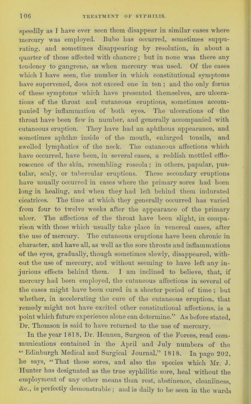 speedily as I liave ever seen them disappear in similar cases where mercury was employed. Bubo has occurred, sometimes suppu- rating, and sometimes disappearing by resolution, in about a quarter of those affected with chancre ; but in none was there any tendency to gangrene, as when mercury was used. Of the cases which I have seen, the number in which constitutional symptoms have supervened, does not exceed one in ten ; and the only forms of these symptoms which have presented themselves, are ulcera- tions of the throat and cutaneous eruptions, sometimes accom- panied by inflammation of both eyes. The ulcerations of the throat have been few in number, and generally accompanied with cutaneous eruption. They have had an aphthous appearance, and sometimes aphthae inside of the mouth, enlarged tonsils, and swelled lymphatics of the neck. The cutaneous affections which have occurred, have been, in several cases, a reddish mottled efflo- rescence of the skin, resembling roseola; in others, papular, pus- tular, scaly, or tubercular eruptions. These secondary eruptions have usually occurred in cases where the primary sores had been long in healing, and when they had left behind them indurated cicatrices. The time at which they generally occurred has varied from four to twelve weeks after the appearance of the primary ulcer. The affections of the throat have been slight, in compa- rison with those which usually take place in venereal cases, after the use of mercury. The cutaneous eruptions have been chronic in character, and have all, as well as the sore throats and inflammations of the eyes, gradual^, though sometimes slowly, disappeared, with- out the use of mercury, and without seeming to liave left any in- jurious effects behind them. I am inclined to believe, that, if mercury had been employed, the cutaneous affections in several of the cases might have been cured in a shorter period of time ; but whether, in accelerating the cure of the cutaneous eruption, that remedy might not have excited other constitutional affections, is a point which future experience alone can determine.” As before stated, Dr. Thomson is said to have returned to the use of mercury. In the year 1818, Dr. Hennen, Surgeon of the Forces, read com- munications contained in the April and July numbers of the “ Edinburgh Medical and Surgical Journal,” 1818. In page 202, he says, “ That these sores, and also the species which Mr. J. Hunter has designated as the true syphilitic sore, heal without the employment of any other means than rest, abstinence, cleanliness, Ac., is perfectly demonstrable ; and is daily to be seen in the wards