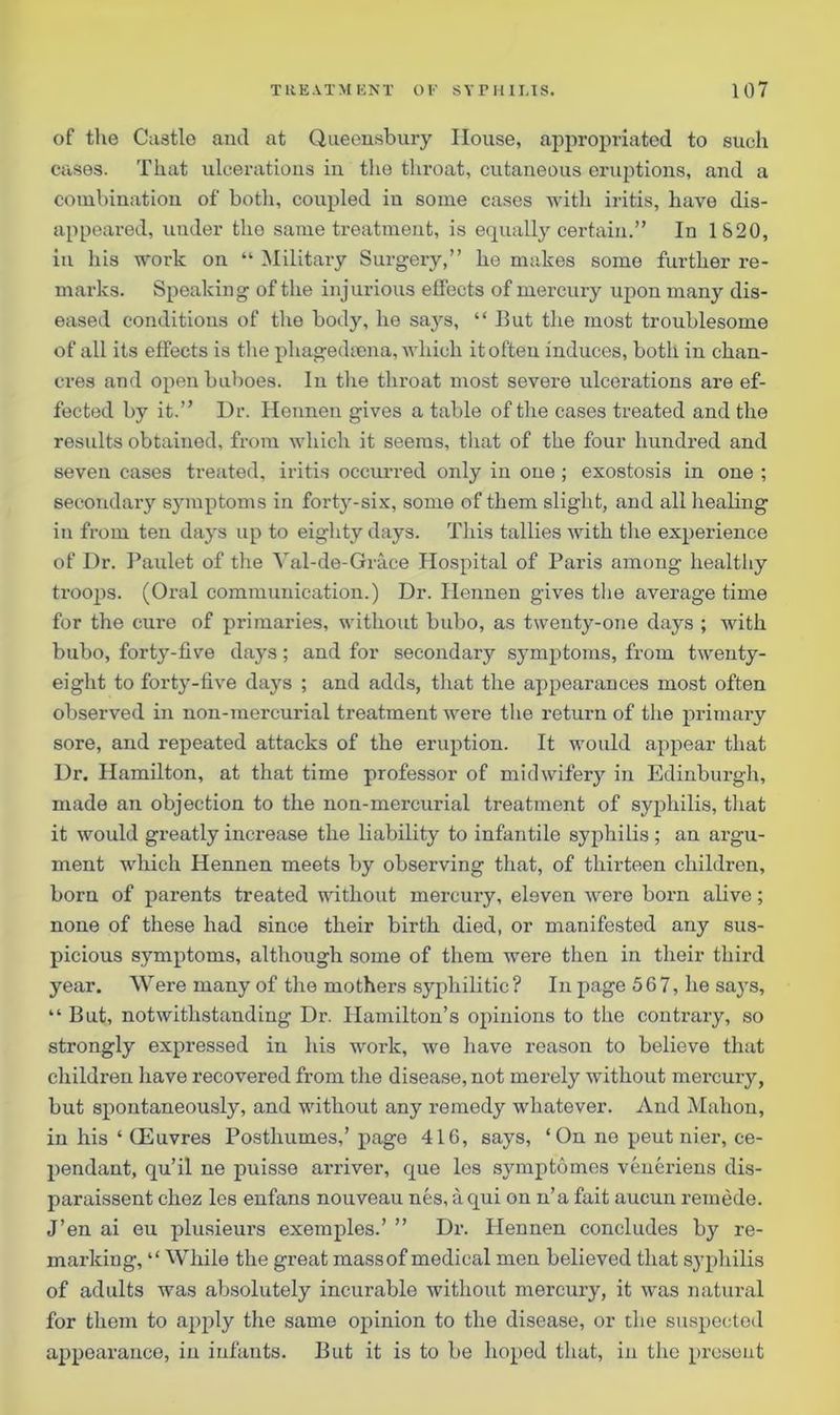 of the Ca3tle and at Queensbury House, appropriated to such cases. That ulcerations in the throat, cutaneous eruptions, and a combination of both, coupled in some cases with iritis, have dis- appeared, under the same treatment, is equally certain.” In 1820, in his work on “ Military Surgery,” he makes some further re- marks. Speaking of the injurious effects of mercury upon many dis- eased conditions of the body, he says, “ But the most troublesome of all its effects is the phagedsena, which it often induces, both in chan- cres and open buboes. In the throat most severe ulcerations are ef- fected by it.” Dr. Hennen gives a table of the cases treated and the results obtained, from which it seems, that of the four hundred and seven cases treated, iritis occurred only in one ; exostosis in one ; secondary symptoms in forty-six, some of them slight, and all healing in from ten days up to eighty days. This tallies with the experience of Dr. Paulet of the Yal-de-Gra.ee Hospital of Paris among healthy troops. (Oral communication.) Dr. Ilennen gives the average time for the cure of primaries, without bubo, as twenty-one days ; with bubo, forty-five days; and for secondary symptoms, from twenty- eight to forty-five days ; and adds, that the appearances most often observed in non-mercurial treatment were the return of the primary sore, and repeated attacks of the eruption. It would appear that Dr. Hamilton, at that time professor of midwifery in Edinburgh, made an objection to the non-mercurial treatment of syphilis, that it would greatly increase the liability to infantile syphilis ; an argu- ment which Hennen meets by observing that, of thirteen children, born of parents treated without mercury, eleven were born alive; none of these had since their birth died, or manifested any sus- picious symptoms, although some of them were then in their third year. Were many of the mothers syphilitic? In page 567, he says, “ But, notwithstanding Dr. Hamilton’s opinions to the contrary, so strongly expressed in his work, we have reason to believe that children have recovered from the disease, not merely without mercury, but spontaneously, and without any remedy whatever. And Mahon, in his ‘ (Euvres Posthumes,’ page 416, says, ‘On ne peut nier, ce- pendant, qu’il ne puisse arriver, cjue les symptomes veneriens dis- paraissent chez les enfans nouveau nes, aqui on n’a fait aucun remede. J’en ai eu plusieurs exemples.’ ” Dr. Hennen concludes by re- marking, “ While the great massof medical men believed that syphilis of adults was absolutely incurable without mercury, it was natural for them to apply the same opinion to the disease, or the suspected appearance, in infants. But it is to be hoped that, in the present
