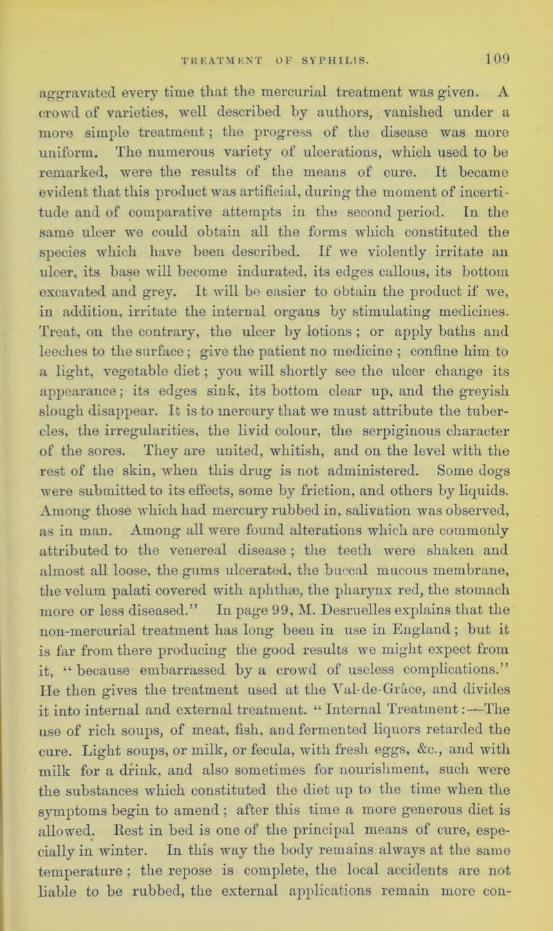 aggravated every time that the mercurial treatment was given. A crowd of varieties, well described by authors, vanished under a more simple treatment; the progress of the disease was more uniform. The numerous variety of ulcerations, which used to be remarked, were the results of the means of cure. It became evident that this product was artificial, during the moment of incerti - tude and of comparative attempts in the second period. In the same ulcer we could obtain all the forms which constituted the species which have been described. If we violently irritate an ulcer, its base will become indurated, its edges callous, its bottom excavated and grey. It will be easier to obtain the product if we, in addition, irritate the internal organs by stimulating medicines. Treat, on the contrary, the ulcer by lotions ; or apply baths and leeches to the surface; give the patient no medicine ; confine him to a light, vegetable diet; you will shortly see the ulcer change its appearance; its edges siuk, its bottom clear up, and the greyish slough disappear. It is to mercury that we must attribute the tuber- cles, the irregularities, the livid colour, the serpiginous character of the sores. They are united, whitish, and on the level with the rest of the skin, when this drug is not administered. Some dogs were submitted to its effects, some by friction, and others by liquids. Among those which had mercury rubbed in, salivation was observed, as in man. Among all were found alterations which are commonly attributed to the venereal disease; the teeth were shaken and almost all loose, the gums ulcerated, the buccal mucous membrane, the velum palati covered with aphthae, the pharynx red, the stomach more or less diseased.” In page 99, M. Desruelles explains that the non-mercurial treatment has long been in use in England; but it is far from there producing the good results wo might expect from it, “ because embarrassed by a crowd of useless complications.” He then gives the treatment used at the Val-de-Gra.ee, and divides it into internal and external treatment. “ Internal Treatment:—The use of rich soups, of meat, fish, and fermented liquors retarded the cure. Light soups, or milk, or fecula, with fresh eggs, &c., and with milk for a drink, and also sometimes for nourishment, such were the substances which constituted the diet up to the time when the symptoms begin to amend ; after this time a more generous diet is allowed. Rest in bed is one of the principal means of cure, espe- cially in winter. In this way the body remains always at the same temperature ; the repose is complete, the local accidents are not liable to be rubbed, the external applications remain more con-