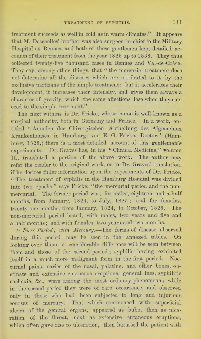 treatment succeeds as well in cold as in warm climates.” It appears that M. Desruelles’ brother was also surgeon-in-chief to the Military Hospital at Rennes, and both of these gentlemen kept detailed ac- counts of their treatment from the year 1826 up to 1838. They thus collected twenty-five thousand cases in Rennes and Val-de-Grace. The}’ say, among other things, that “ the mercurial treatment does not determine all the diseases which are attributed to it by the exclusive partizans of the simple treatment: but it accelerates their development, it increases their intensity, and gives them always a character of gravity, which the same affections lose when they suc- ceed to the simple treatment.” The next witness is Dr. Fricke, whose name is well-known as a surgical authority, both in Germany and France. In a work, en- titled “ Annalen der Chirurgischen Abtheilung des Algemeinen Ivrankenhauses, in Hamburg, von E. G. Fricke, Doctor,” (Ham- burg, 1828,) there is a most detailed account of this gentleman’s experiments. Dr. Graves has, in his “ Clinical Medicine,” volume II., translated a portion of the above work. The author may refer the reader to the original work, or to Dr. Graves’ translation, if he desires fuller information upon the experiments of Dr. Fricke. “ The treatment of syphilis in the Hamburg Hospital was divided into two epochs,” says Fricke, “the mercurial period and the non- mercurial. The former period was, for males, eighteen and a half months, from January, 1824, to July, 1825; and for females, twenty-one months, from January, 1824, to October, 1825. The non-mercurial period lasted, with males, two years and five and a half months; and with females, two years and two months. “ First Period; ivith Mercury.—The forms of disease observed during this period may be seen in the annexed tables. On looking over thorn, a considerable difference will be seen between them and those of the second period ; syphilis having exhibited itself in a much more malignant form in the first period. Noc- turnal pains, caries of the nasal, palatine, and oilier bones, ob- stinate and extensive cutaneous eruptions, general lues, syphilitic cachexia, &c., were among the most ordinary phenomena; while in the second period they were of rare occurrence, and observed only in those who had been subjected to long and injurious courses of mercury. That which commenced with superficial ulcers of the genital organs, appeared as bubo, then as ulce- ration of the throat, next as extensive cutaneous eruptions, which often gave rise to ulceration, then harassed the patient with
