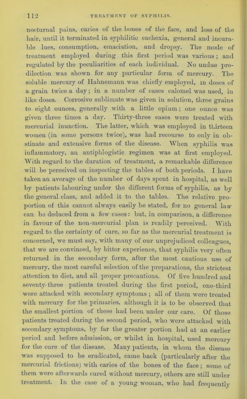 nocturnal pains, caries of tlie bones of the face, and loss of the hair, until it terminated in syphilitic cachexia, general and incura- ble lues, consumption, emaciation, and dropsy. The mode of treatment employed during this first period was various ; and regulated by the peculiarities of each individual. No undue pre- dilection was shown for any particular form of mercury. The soluble mercury of Hahnemann was chiefly employed, in doses of a grain twice a day; in a number of cases calomel was used, in like doses. Corrosive sublimate was given in solution, three grains to eight ounces, generally with a little opium; one ounce was given three times a day. Thirty-three cases were treated with mercurial inunction. The latter, which was employed in thirteen women (in some persons twice), was had recourse to only in ob- stinate and extensive forms of the disease. When syphilis was inflammatory, an antiphlogistic regimen was at first employed. With regard to the duration of treatment, a remarkable difference will be perceived on inspecting the tables of both periods. I have taken an average of the number of days spent in hospital, as well by patients labouring under the different forms of syphilis, as by the general class, and added it to the tables. The relative pro- portion of this cannot always easily be stated, for no general law can be deduced from a few cases: but, in comparison, a difference in favour of the non-mercurial plan is readily perceived. With regard to the certainty of cure, so far as the mercurial treatment is concerned, we must say, with many of our unprejudiced colleagues, that we are convinced, by bitter experience, that syphilis very often returned in the secondary form, after the most cautious use of mercury, the most careful selection of the preparations, the strictest attention to diet, and all proper precautions. Of five hundred and seventy• three patients treated during the first period, one-third were attacked with secondary symptoms ; all of them were treated with mercury for the primaries, although it is to be observed that the smallest portion of these had been under our care. Of those patients treated during the second period, who were attacked with secondary symptoms, by far the greater portion had at an earlier period and before admission, or whilst in hospital, used mercury for the cure of the disease. Many patients, in whom the disease was supposed to be eradicated, came back (particularly after the mercurial frictions) with caries of the bones of the face ; some of them were afterwards cured without mercury, others are still under treatment. In the case of a young woman, who had frequently
