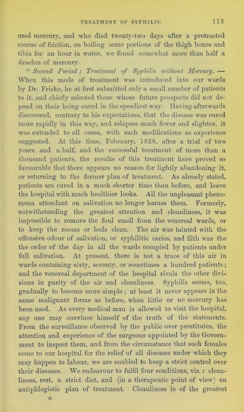 used mercury, and who died twenty-two days after a protracted course of friction, on boiling some portions of the thigh bones and tibia for an hour in water, we found somewhat more than half a drachm of mercury. “ Second Period ; Treatment of Syphilis without Mercury. — When this mode of treatment was introduced into our wards by Dr. Fricke, he at first submitted only a small number of patients to it, and chiefly selected those whose future prospects did not de- pend on their being cured in the speediest way. Having afterwards discovered, contrary to his expectations, that the disease was cured more rapidly in this way, and relapses much fewer and slighter, it was extended to all cases, with such modifications as experience suggested. At this time, February, 1828, after a trial of two years and a-half, and the successful treatment of more than a thousand patients, the results of this treatment have proved so favourable that there appears no reason for lightly abandoning it, or returning to the former plan of treatment. As already stated, patients are cured in a much shorter time than before, and leave the hospital with much healthier looks. All the unpleasant pheno- mena attendant on salivation no longer harass them. Formerly, notwithstanding the greatest attention and cleanliness, it was impossible to remove the foul smell from the venereal wards, or to keep the rooms or beds clean. The air was tainted with the offensive odour of salivation, or syphilitic caries, and filth was the the order of the day in all the wards occupied by patients under full salivation. At present, there is not a trace of this air in wards containing sixty, seventy, or sometimes a hundred patients; and the venereal department of the hospital rivals the other divi- sions in purity of the air and cleanliness. Syphilis seems, too, gradually to become more simple ; at least it never appears in the same malignant forms as before, when little or no mercury has been used. As every medical man is allowed to visit the hospital, any one may convince himself of the truth of the statements. From the surveillance observed by the public over prostitutes, the attention and experience of the surgeons appointed by the Govern- ment to inspect them, and from the circumstance that such females come to our hospital for the relief of all diseases under which they may happen to labour, we are enabled to keep a strict control over their diseases. We endeavour to fulfil four conditions, viz.: clean- liness, rest, a strict diet, and (in a therapeutic point of view) an antiphlogistic plan of treatment. Cleanliness is of the greatest G