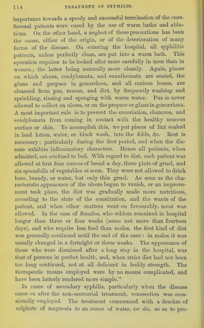 importance towards a speedy and successful termination of the cure. Several patients were cured by the use of warm baths and ablu- tions. On the other hand, a neglect of these precautions has been the cause, either of the origin, or of the deterioration of many forms of the disease. On entering the hospital, all syphilitic patients, unless perfectly clean, are put into a warm bath. This operation requires to be looked after more carefully in men than in women; the latter being naturally more cleanly. Again, places on which ulcers, condylomata, and exanthemata are seated, the glans and prepuce in gonorrhoea, and all carious bones, are cleansed from pus, mucus, and dirt, by frequently washing and sprinkling, rinsing and sponging with warm water. Pus is never allowed to collect on ulcers, or on the prepuce or glans in gonorrhoea. A most important rule is to prevent the excoriation, chancres, and condylomata from coming in contact with the healthy mucous surface or skin. To accomplish this, we put pieces of lint soaked in lead lotion, water, or black wash, into the folds, &c. Rest is necessary; particularly during the first period, and when the dis- ease exhibits inflammatory characters. Hence all patients, when admitted, are confined to bed. With regard to diet, each patient was allowed at first four ounces of bread a day, three pints of gruel, and six spoonfulls of vegetables at noon. They were not allowed to drink beer, brandy, or water, but only thin gruel. As soon as the cha- racteristic appearance of the ulcers began to vanish, or an improve- ment took place, the diet was gradually made more nutritious, according to the state of the constitution, and the wants of the patient, and when other matters went on favourably, meat was allowed. In the case of females, who seldom remained in hospital longer than three or four weeks (some not more than fourteen days), and who require less food than males, the first kind of diet was generally continued until the end of the cure : in males it was usually changed in a fortnight or three weeks. The appearance of those who were dismissed after a long stay in the hospital, was that of persons in perfect health, and, when strict diet had not been too long continued, not at all deficient in bodily strength. The therapeutic means employed were by no means complicated, and have been latterly rendered more simple.” In cases of secondary syphilis, particularly when the disease came on after the non-mercurial treatment, venesection was occa- sionally emplo}red. The treatment commenced with a drachm of sulphate of magnesia to an ounce of water, ter die, so as to pro-