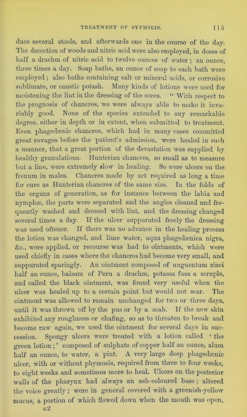 duce several stools, and afterwards one in the course of the day. The decoction of woods and nitric acid were also employed, in doses of half a drachm of nitric acid to twelve ounces of water ; an ounce, three times a day. Soap baths, an ounce of soap to each bath were employed; also baths containing salt or mineral acids, or corrosive sublimate, or caustic potash. Many kinds of lotions were used for moistening the lint in the dressing of the sores. “ With respect to the prognosis of chancres, we were always able to make it inva- riably good. None of the species extended to any remarkable degree, either in depth or in extent, when submitted to treatment. Even phagedsenic chancres, which had in man)’ cases committed great ravages before the patient’s admission, were healed in such a manner, that a great portion of the devastation was supplied by healthy granulations. Hunterian chancres, so small as to measure but a line, were extremely slow in healing. So were ulcers on the frenum in males. Chancres made by art required as long a time for cure as Hunterian chancres of the same size. In the folds of the organs of generation, as for instance between the labia and nymphre, the parts were separated and the angles cleaned and fre- quently washed and dressed with lint, and the dressing changed several times a day. If the ulcer suppurated freely the dressing was used oftener. If there was no advance in the healing process the lotion was changed, and lime water, aqua phagedcenica nigra, &c., were applied, or recourse was had to ointments, which were used chiefly in cases where the chancres had become very small, and suppurated sparingly. An ointment composed of unguentum zinci half an ounce, balsam of Peru a drachm, potassa fusa a scruple, and called the black ointment, was found very useful when the ulcer was healed up to a certain point but would not scar. The ointment was allowed to remain unchanged for two or three days, until it was thrown off by the pus or by a scab. If the new skin exhibited any roughness or chafing, so as to threaten to break and become raw again, we used the ointment for several days in suc- cession. Spoxfgy ulcers were treated with a lotion called ‘ the green lotion ;' composed of sulphate of copper half an ounce, alum half an ounce, to water, a pint. A very large deep phagedcenic ulcer, with or without phvmosis, required from three to four weeks, to eight weeks and sometimes more to heal. Ulcers on the posterior walls of the pharynx had always an ash-coloured base ; altered the voice greatly; were in general covered with a greenish-yellow mucus, a portion of which flowed down when the mouth was open, g’2