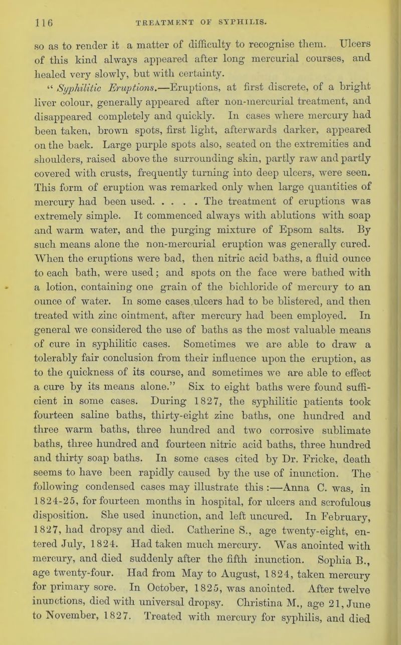 so as to render it a matter of difficulty to recognise them. Ulcers of this kind always appeared after long mercurial courses, and healed very slowly, but with certainty. “ Syphilitic Eruptions.—Eruptions, at first discrete, of a bright liver colour, generally appeared after non-mercurial treatment, and disappeared completely and quickly. In cases where mercury had been taken, brown spots, first light, afterwards darker, appeared on the back. Large purple spots also, seated on the extremities and shoulders, raised above the surrounding skin, partly raw and partly covered with crusts, frequently turning into deep ulcers, were seen. This form of eruption was remarked only when large quantities of mercury had been used The treatment of eruptions was extremely simple. It commenced always with ablutions with soap and warm water, and the purging mixture of Epsom salts. By such means alone the non-mercurial eruption was generally cured. When the eruptions were bad, then nitric acid baths, a fluid ounce to each bath, were used; and spots on the face were bathed with a lotion, containing one grain of the bichloride of mercury to an ounce of water. In some cases.ulcers had to be blistered, and then treated with zinc ointment, after mercury had been employed. In general we considered the use of baths as the most valuable means of cure in syphilitic cases. Sometimes we are able to draw a tolerably fair conclusion from their influence upon the eruption, as to the quickness of its course, and sometimes we are able to effect a cure by its means alone.” Six to eight baths were found suffi- cient in some cases. During 1827, the syphilitic patients took fourteen saline baths, thirty-eight zinc baths, one hundred and three warm baths, three hundred and two corrosive sublimate baths, three hundred and fourteen nitric acid baths, three hundred and thirty soap baths. In some cases cited by Dr. Fricke, death seems to have been rapidly caused by the use of inunction. The following condensed cases may illustrate this :—Anna C. was, in 1824-25, for fourteen months in hospital, for ulcers and scrofulous disposition. She used inunction, and left uncured. In February, 1827, had dropsy and died. Catherines., age twenty-eight, en- tered July, 1824. Had taken much mercury. Was anointed with mercury, and died suddenly after the fifth inunction. Sophia B., age twenty-four. Had from May to August, 1824, taken mercury for primary sore. In October, 1825, was anointed. After twelve inunctions, died with universal dropsy. Christina M., age 21, June to November, 1827. Treated with mercury for syphilis, and died