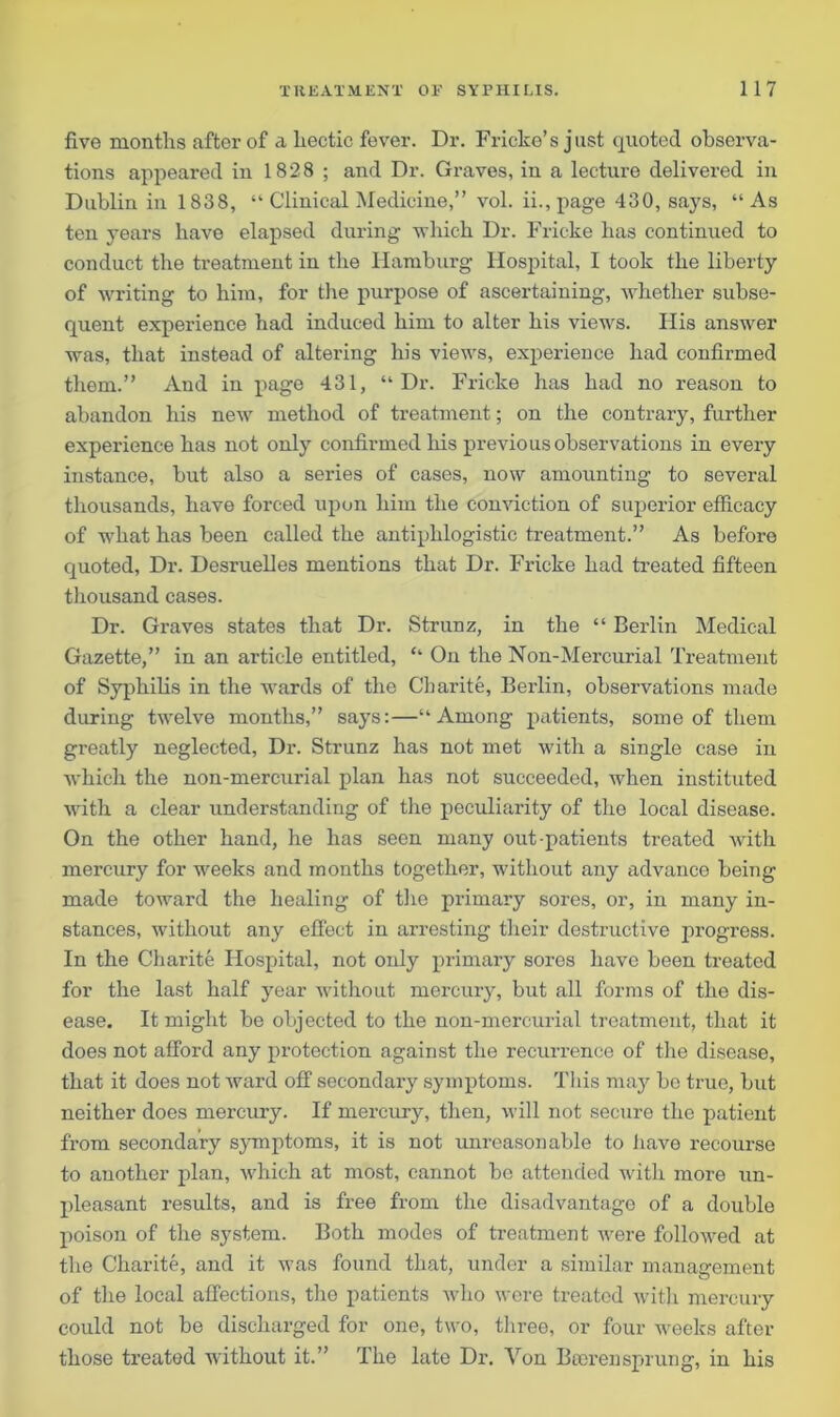 five months after of a hectic fever. Dr. Frieko’s just quoted observa- tions appeared in 1828 ; and Dr. Graves, in a lecture delivered in Dublin in 1838, “ Clinical Medicine,” vol. ii.,page 430, says, “As ten years have elapsed during -which Dr. Fricke has continued to conduct the treatment in the Hamburg Hospital, I took the liberty of writing to him, for the purpose of ascertaining, whether subse- quent experience had induced him to alter his views. His answer was, that instead of altering his views, experience had confirmed them.” And in page 431, “Dr. Fricke has had no reason to abandon his new method of treatment; on the contrary, further experience has not only confirmed his previous observations in every instance, but also a series of cases, now amounting to several thousands, have forced upon him the conviction of superior efficacy of what has been called the antiphlogistic treatment.” As before quoted, Dr. Desruelles mentions that Dr. Fricke had treated fifteen thousand cases. Dr. Graves states that Dr. Strunz, in the “ Berlin Medical Gazette,” in an article entitled, “ On the Non-Mercurial Treatment of Syphilis in the wards of the Charite, Berlin, observations made during twelve months,” says:—“Among patients, some of them greatly neglected, Dr. Strunz has not met with a single case in which the non-mercurial plan has not succeeded, when instituted with a clear understanding of the peculiarity of the local disease. On the other hand, he has seen many out-patients treated with mercury for weeks and months together, without any advance being made toward the healing of the primary sores, or, in many in- stances, without any effect in arresting their destructive progress. In the Charite Hospital, not only primary sores have been treated for the last half year without mercury, but all forms of the dis- ease. It might be objected to the non-mercurial treatment, that it does not afford any protection against the recurrence of the disease, that it does not ward off secondary symptoms. This may bo true, but neither does mercury. If mercury, then, will not secure the patient from secondary symptoms, it is not unreasonable to have recourse to another plan, which at most, cannot be attended with more un- pleasant results, and is free from the disadvantage of a double poison of the system. Both modes of treatment were followed at the Charite, and it was found that, under a similar management of the local affections, the patients who were treated with mercury could not be discharged for one, two, three, or four weeks after those treated without it.” The late Dr. Von Bterenspnung, in his