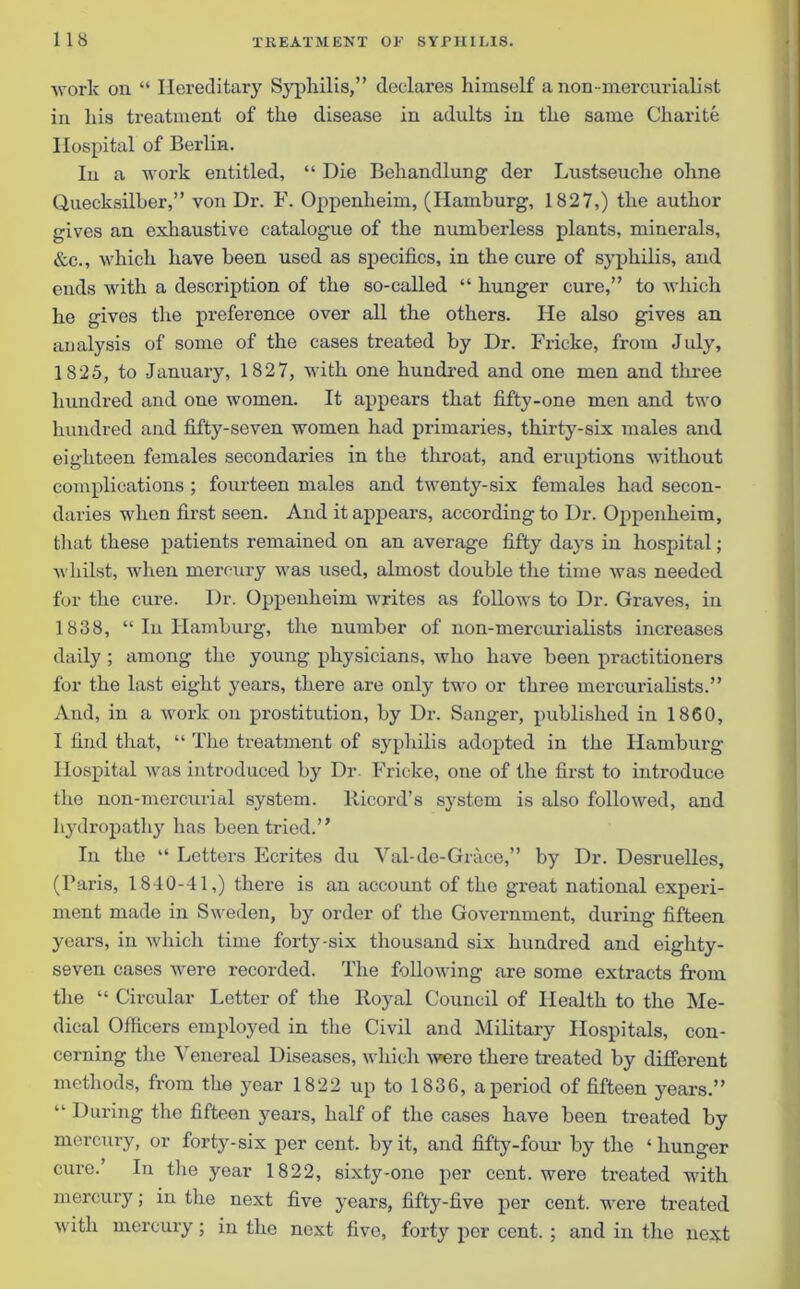 work on “ Hereditary Syphilis,” declares himself a non -mercurialist in his treatment of the disease in adults in the same Charite Hospital of Berlin. In a work entitled, “ Die Behandlung der Lustseuche oline Quecksilber,” von Dr. F. Oppenheim, (Hamburg, 1827,) the author gives an exhaustive catalogue of the numberless plants, minerals, &c., which have been used as specifics, in the cure of syphilis, and ends with a description of the so-called “ hunger cure,” to which he gives the preference over all the others. He also gives an analysis of some of the cases treated by Dr. Fricke, from July, 1825, to January, 1827, with one hundred and one men and three hundred and one women. It appears that fifty-one men and two hundred and fifty-seven women had primaries, thirty-six males and eighteen females secondaries in the throat, and eruptions without complications ; fourteen males and twenty-six females had secon- daries when first seen. And it appears, according to Dr. Oppenheim, that these patients remained on an average fifty days in hospital; whilst, when mercury was used, almost double the time was needed for the cure. Dr. Oppenheim writes as follows to Dr. Graves, in 1838, “ In Hamburg, the number of non-mercurialists increases daily ; among the young physicians, who have been practitioners for the last eight years, there are only two or three mercurialists.” And, in a work on prostitution, by Dr. Sanger, published in 1860, I find that, “ The treatment of syphilis adopted in the Hamburg Hospital was introduced by Dr. Fricke, one of the first to introduce the non-mercurial system, Ricord’s system is also followed, and hydropathy has been tried.” In the “ Letters Ecrites du Yal-de-Grace,” by Dr. Desruelles, (Paris, 1840-41,) there is an account of the great national experi- ment made in Sweden, by order of the Government, during fifteen years, in which time forty-six thousand six hundred and eighty- seven cases were recorded. The following are some extracts from the “ Circular Letter of the Royal Council of Health to the Me- dical Officers employed in the Civil and Military Hospitals, con- cerning the Venereal Diseases, which were there treated by different methods, from the year 1822 up to 1836, a period of fifteen years.” “ During the fifteen years, half of the cases have been treated by mercury, or forty-six per cent, by it, and fifty-four by the ‘hunger cure.’ In the year 1822, sixty-one per cent, were treated with mercury; in the next five years, fifty-five per cent, were treated with mercury; in the next five, forty per cent. ; and in the next