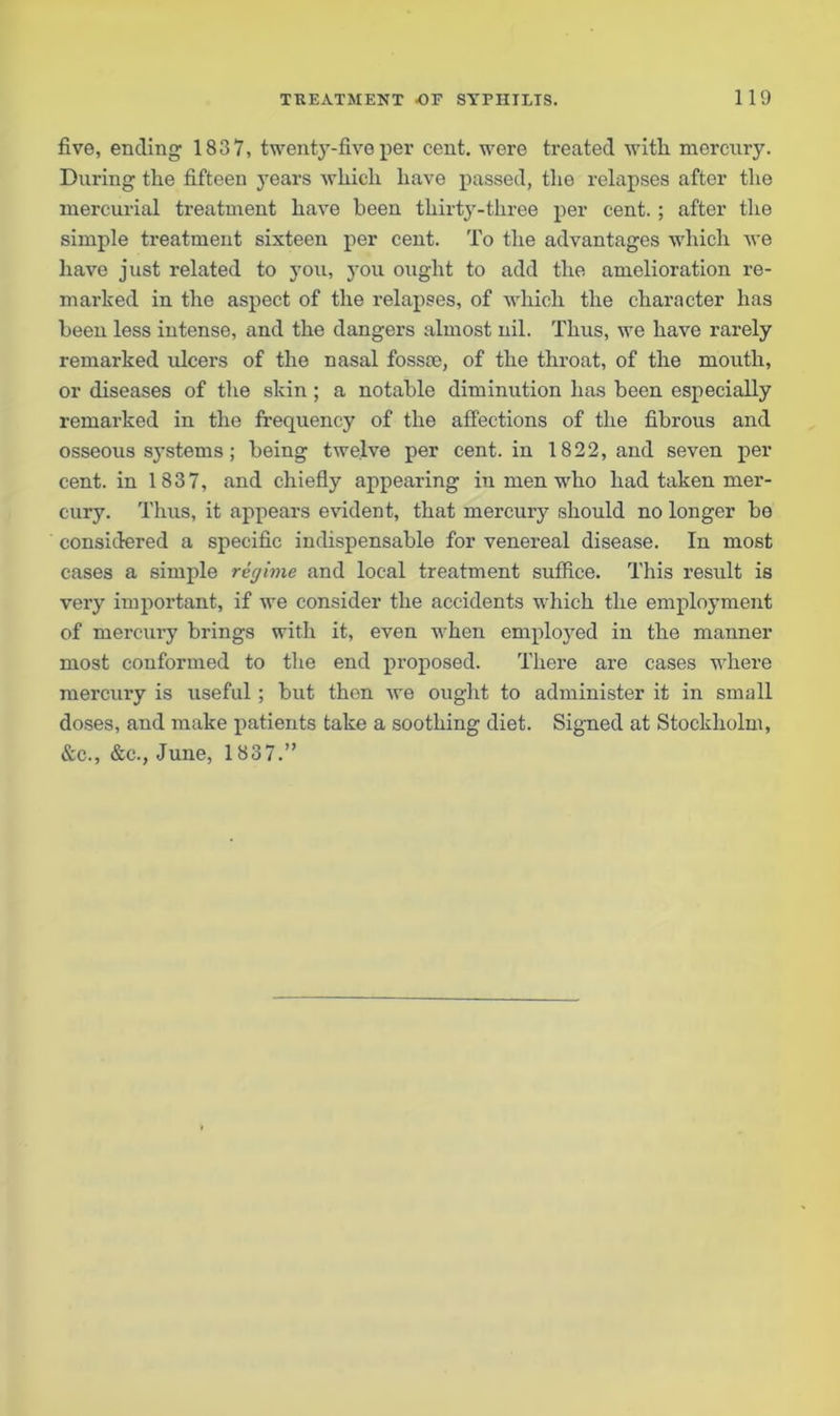 five, ending 1837, twentjr-five per cent, were treated witli mercury. During the fifteen j'ears which have passed, the relapses after the mercurial treatment have been thirty-three per cent. ; after the simple treatment sixteen per cent. To the advantages which we have just related to you, you ought to add the amelioration re- in ai'ked in the aspect of the relapses, of which the character has been less intense, and the dangers almost nil. Thus, we have rarely remarked ulcers of the nasal fossco, of the throat, of the mouth, or diseases of the skin ; a notable diminution has been especially remarked in the frequency of the affections of the fibrous and osseous systems; being twelve per cent, in 1822, and seven per cent, in 1837, and chiefly appearing in men who had taken mer- cury. Thus, it appears evident, that mercury should no longer be considered a specific indispensable for venereal disease. In most cases a simple regime and local treatment suffice. This result is very important, if we consider the accidents which the employment of mercury brings with it, even when employed in the manner most conformed to the end proposed. There are cases where mercury is useful ; but then we ought to administer it in small doses, and make patients take a soothing diet. Signed at Stockholm, &c., &c., June, 1837.”