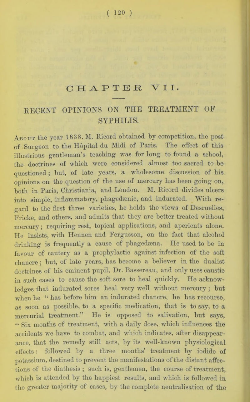 CH APTEE VII. RECENT OPINIONS ON THE TREATMENT OF SYPHILIS. About tlie year 183 8, M. Ricord obtained by competition, the post of Surgeon to the Hopital du Midi of Paris. The effect of this illustrious gentleman’s teaching was for long to found a school, the doctrines of which were considered almost too sacred to be questioned; but, of late years, a wholesome discussion of his opinions on the question of the use of mercury has been going on, both in Paris, Christiania, and London. M. Ricord divides ulcers into simple, inflammatory, phagedtenic, and indurated. With re- gard to the first three varieties, he holds the views of Desruelles, Fricke, and others, and admits that they are better treated without mercury; requiring rest, topical applications, and aperients alone, lie insists, with Hennen and Fergusson, on the fact that alcohol drinking is frequently a cause of phagedmna. He used to be in favour of cautery as a prophylactic against infection of the soft chancre; but, of late years, has become a believer in the dualist doctrines of his eminent pupil, Dr. Bassereau, and oidy uses caustic in such cases to cause the soft sore to heal quickly. He acknow- ledges that indurated sores heal very well without mercury ; but when he “ has before him an indurated chancre, he has recourse, as soon as possible, to a specific medication, that is to say, to a mercurial treatment.” He is opposed to salivation, but says, “ Six months of treatment, with a daily dose, which influences the accidents we have to combat, and which indicates, after disappear- ance, that the remedy still acts, by its well-known physiological effects: followed by a three months’ treatment by iodide of potassium, destined to prevent the manifestations of the distant affec- tions of the diathesis ; such is, gentlemen, the course of treatment, which is attended by the happiest results, and which is followed in the greater majority of cases, by the complete neutralisation of the