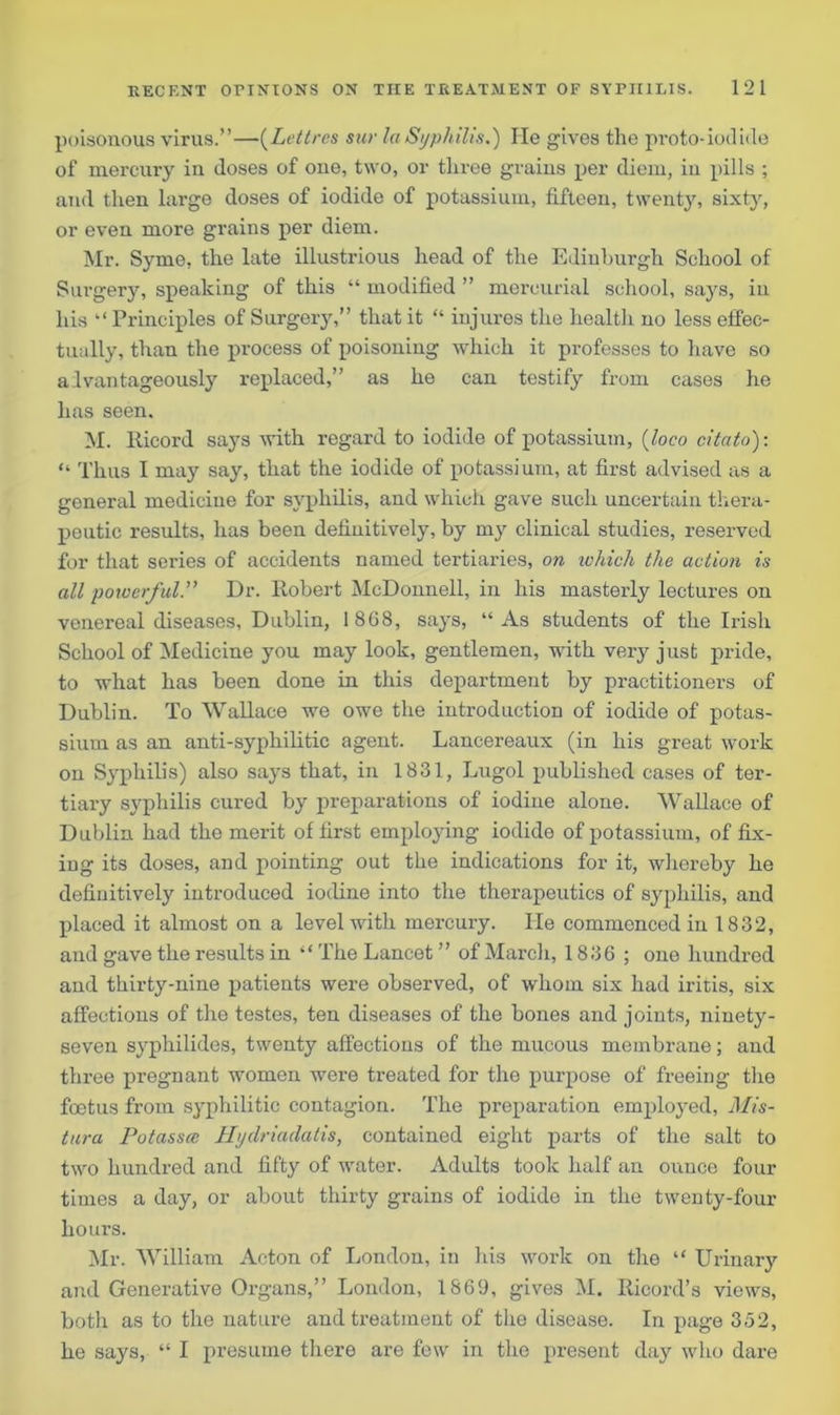 poisonous virus.”—(Lettrcs sur la Syphilis.) He gives the proto-iodide of mercury in doses of one, two, or three grains per diem, in pills ; and then large doses of iodide of potassium, fifteen, twenty, sixty, or even more grains per diem. Mr. Syme, the late illustrious head of the Edinburgh School of Surgery, speaking of this “ modified ” mercurial school, says, in his “ Principles of Surgery,” that it “ injures the health no less effec- tually, than the process of poisoning which it professes to have so advantageously replaced,” as he can testify from cases he has seen. M. Ricord sajTs with regard to iodide of potassium, (loco citato): “ Thus I may say, that the iodide of potassium, at first advised as a general medicine for syphilis, and which gave such uncertain thera- peutic results, has been definitively, by my clinical studies, reserved for that series of accidents named tertiaries, on ivhich the action is all powerful.” Dr. Robert McDonnell, in his masterly lectures on venereal diseases, Dublin, 1868, says, “ As students of the Irish School of Medicine you may look, gentlemen, with very just pride, to what has been done in this department by practitioners of Dublin. To Wallace we owe the introduction of iodide of potas- sium as an anti-syphilitic agent. Lancereaux (in his great work on Syphilis) also says that, in 1831, Lugol published cases of ter- tiary syphilis cured by preparations of iodine alone. Wallace of Dublin had the merit of first employing iodide of potassium, of fix- ing its doses, and pointing out the indications for it, whereby he definitively introduced iodine into the therapeutics of syphilis, and placed it almost on a level with mercury. He commenced in 1832, and gave the results in “ The Lancet ” of March, 1836 ; one hundred and thirty-nine patients were observed, of whom six had iritis, six affections of the testes, ten diseases of the bones and joints, ninety- seven syphilides, twenty affections of the mucous membrane; and three pregnant women were treated for the purpose of freeing the foetus from syphilitic contagion. The preparation employed, Mis- tura Potassce Hydriadatis, contained eight parts of the salt to two hundred and fifty of water. Adults took half an ounce four times a day, or about thirty grains of iodide in the twenty-four hours. Mr. William Acton of London, in his work on the “ Urinary and Generative Organs,” London, 1869, gives M. Ricord’s views, both as to the nature and treatment of the disease. In page 352, he says, “ I presume there are few in the present day who dare