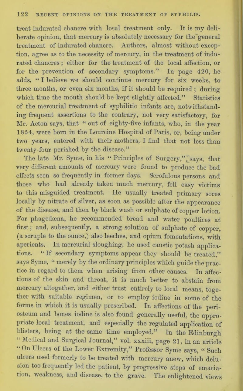 treat indurated chancre with local treatment only. It is my deli- berate opinion, that mercury is absolutely necessary for the'general treatment of indurated chancre. Authors, almost without excep- tion, agree as to the necessity of mercury, in the treatment of indu- rated chancres ; either for the treatment of the local affection, or for the prevention of secondary symptoms.” In page 420, he adds, “ I believe we should continue mercury for six weeks, to three months, or even six months, if it should be required ; during which time the mouth should be kept slightly affected.” Statistics of the mercurial treatment of syphilitic infants are, notwithstand- ing frequent assertions to the contrary, not very satisfactory, for Mr. Acton sajrs, that “ out of eighty-five infants, who, in the year 1854, were born in the Lourcine Hospital of Paris, or, being under two years, entered with their mothers, I find that not less than twenty four perished by the disease.” The late Mr. Syme, in his “ Principles of Surgery,” f says, that very different amounts of mercury were found to produce the bad effects seen so frequently in former days. Scrofulous persons and those who had already taken much mercury, fell easy victims to this misguided treatment. He usually treated primary sores locally by nitrate of silver, as soon as possible after the appearance of the disease, and then by black wash or sulphate of copper lotion. For phagedcena, he recommended bread and water poultices at first; and, subsequently, a strong solution of sulphate of copper, (a scruple to the ounce,) also leeches, and opium fomentations, with aperients. In mercurial sloughing, he used caustic potash applica- tions. “ If secondary symptoms appear they should be treated,” says Syme, “ merely by the ordinary principles which guide the prac- tice in regard to them when arising from other causes. In affec- tions of the skin and throat, it is much better to abstain from mercury altogether, and either trust entirely to local means, toge- ther with suitable regimen, or to employ iodine in some of the forms in which it is usually prescribed. In affections of the peri- osteum and bones iodine is also found generally useful, the appro- priate local treatment, and especially the regulated application of blisters, being at the same time employed.” In the Edinburgh “ Medical and Surgical Journal,” vol. xxxiii, page 21, in an article “ 0n Ulcers of the Lower Extremity,” Professor Syme says, “ Such ulcers used formerly to be treated with mercury anew, which delu- sion too frequently led the patient, by progressive steps of emacia- tion, weakness, and disease, to the grave. The enlightened views