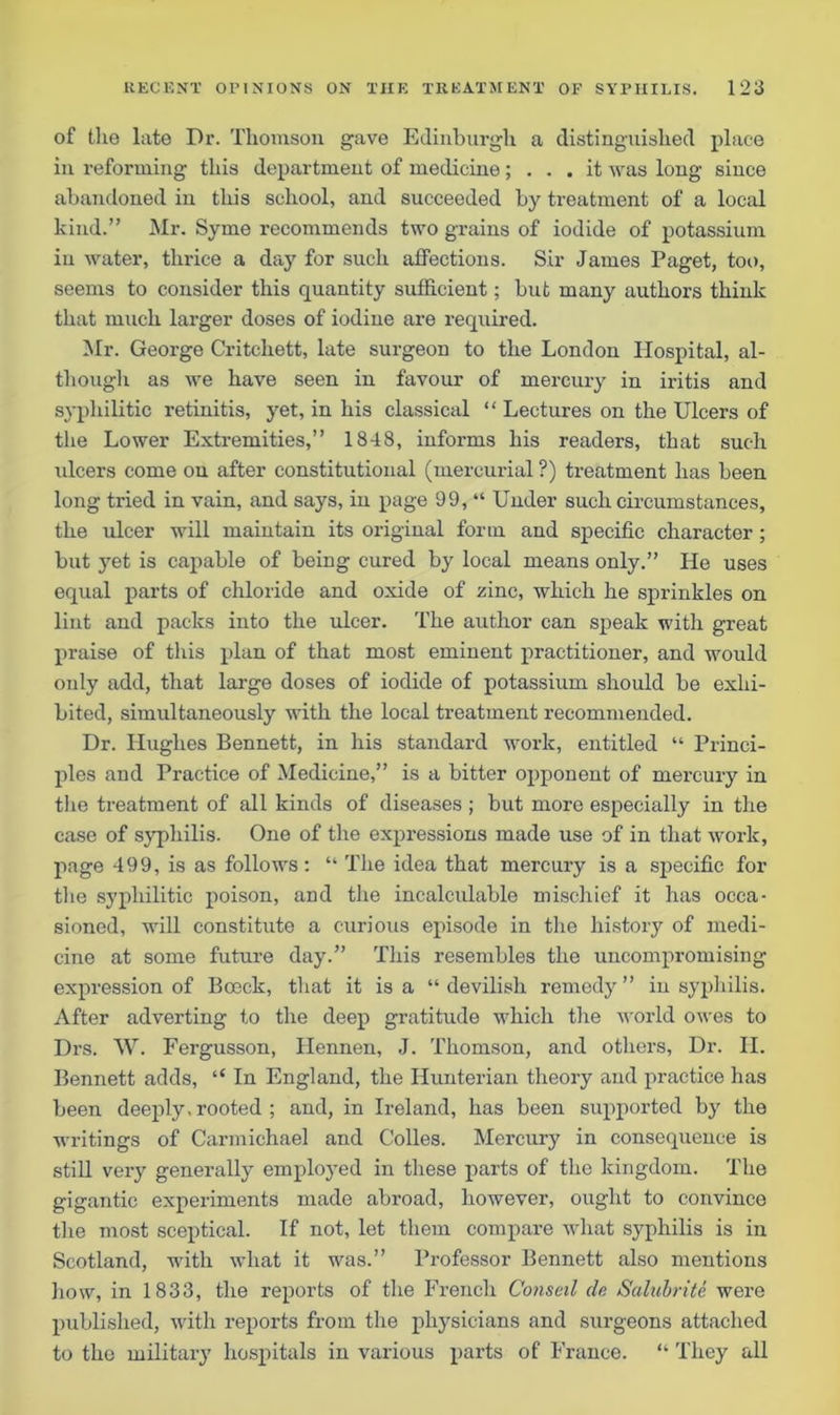 of the late Dr. Thomson gave Edinburgh a distinguished place in reforming this department of medicine ; ... it was long since abandoned in this school, and succeeded by treatment of a local kind.” Mr. Syme recommends two grains of iodide of potassium in water, thrice a day for such affections. Sir James Paget, too, seems to consider this quantity sufficient; but many authors think that much larger doses of iodine are required. Mr. George Critchett, late surgeon to the London Hospital, al- though as we have seen in favour of mercury in iritis and syphilitic retinitis, yet, in his classical “ Lectures on the Ulcers of the Lower Extremities,” 1848, informs his readers, that such ulcers come on after constitutional (mercurial ?) treatment has been long tried in vain, and says, in page 99, “ Under such circumstances, the ulcer will maintain its original form and specific character; but yet is capable of being cured by local means only.” He uses equal parts of chloride and oxide of zinc, which he sprinkles on lint and packs into the ulcer. The author can speak with great praise of this plan of that most eminent practitioner, and would only add, that large doses of iodide of potassium should be exhi- bited, simultaneously with the local treatment recommended. Dr. Hughes Bennett, in his standard work, entitled “ Princi- ples and Practice of Medicine,” is a bitter opponent of mercury in the treatment of all kinds of diseases ; but more especially in the case of syphilis. One of the expressions made use of in that work, page 499, is as follows: “ The idea that mercury is a specific for the syphilitic poison, and the incalculable mischief it has occa- sioned, will constitute a curious episode in the history of medi- cine at some future day.” This resembles the uncompromising expression of Boeck, that it is a “ devilish remedy ” in syphilis. After adverting to the deep gratitude which the world owes to Drs. W. Fergusson, Hennen, J. Thomson, and others, Dr. II. Bennett adds, “ In England, the Hunterian theory and practice has been deeply, rooted ; and, in Ireland, has been supported by the writings of Carmichael and Colies. Mercury in consequence is still very generally employed in these parts of the kingdom. The gigantic experiments made abroad, however, ought to convince the most sceptical. If not, let them compare what syphilis is in Scotland, with what it was.” Professor Bennett also mentions how, in 1833, the reports of the French Conseil do Saluhrite were published, with reports from the physicians and surgeons attached to the military hospitals in various parts of France. “ They all