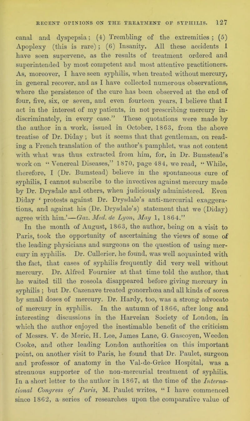 canal and dyspepsia; (4) Trembling of the extremities; (5) Apoplexy (tins is rare) ; (6) Insanity. All these accidents 1 have seen supervene, as the results of treatment ordered and superintended by most competent and most attentive practitioners. As, moreover, I have seen syphilis, when treated without mercury, in general recover, and as I have collected numerous observations, where the persistence of the cure has been observed at the end of four, five, six, or seven, and even fourteen years, I believe that I act in the interest of my patients, in not prescribing mercury in- discriminately, in every case.” These quotations were made by the author in a work, issued in October, 1863, from the above treatise of Dr. Diday ; but it seems that that gentleman, on read- ing a French translation of the author’s pamphlet, was not content with what was thus extracted from him, for, in Dr. Bumstead’s work on “ Venereal Diseases,” 1870, page 484, we read, “While, therefore, I (Dr. Bumstead) believe in the spontaneous cure of syphilis, I cannot subscribe to the invectives against mercury made by Dr. Drysdale and others, when judiciously administered. Even Diday ‘ protests against Dr. Drysdale’s anti-mercurial exaggera- tions, and against his (Dr. Drysdale’s) statement that we (Diday) agree with him.’—Gaz. Med. de Lyon, May 1, 1864.” In the month of August, 1863, the author, being on a visit to Paris, took the opportunity of ascertaining the views of some of the leading physicians and surgeons on the question of using mer- cury in syphilis. Dr. Cullerier, he found, was well acquainted with the fact, that cases of syphilis frequently did very well without mercury. Dr. Alfred Fournier at that time told the author, that he waited till the roseola disappeared before giving mercury in syphilis ; but Dr. Cazenave treated gonorrhoea and all kinds of sores by small doses of mercury. Dr. Hardy, too, was a strong advocate of mercury in syphilis. In the autumn of 1866, after long and interesting discussions in the Harveian Society of London, in which the author enjoyed the inestimable benefit of the criticism of Messrs. V. de Meric, II. Lee, James Lane, G. Gascojmn, Weeden Cooke, and other leading London authorities on this important point, on another visit to Paris, he found that Dr. Paulet, surgeon and professor of anatomy in the Val-de-Grace Hospital, was a strenuous supporter of the non-mercurial treatment of syphilis. In a short letter to the author in 1867, at the time of the Interna- tional Congress of Paris, M. Paulet writes, “ I have commenced since 1862, a series of researches upon the comparative value of