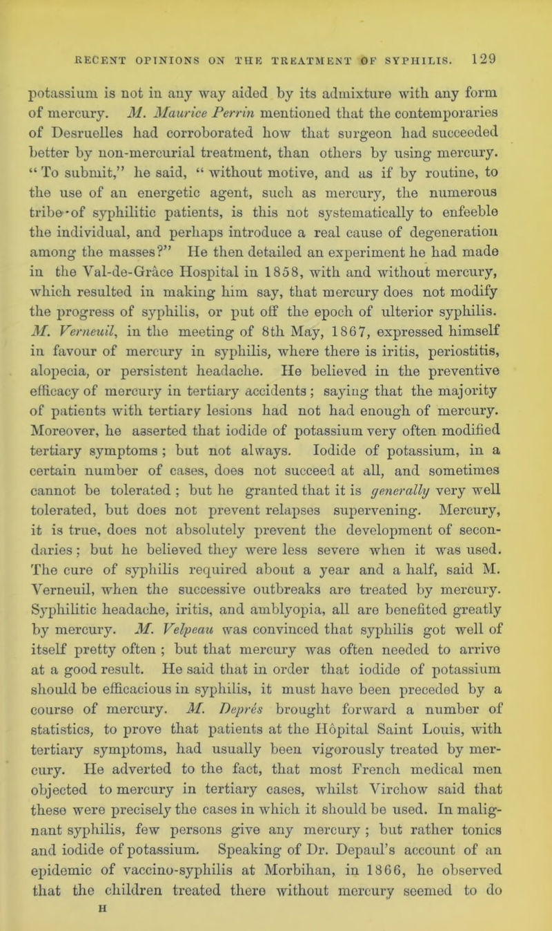 potassium is not in any way aided by its admixture with any form of mercury. M. Maurice Perrin mentioned that the contemporaries of Desruelles had corroborated how that surgeon had succeeded better by non-mercurial treatment, than others by using mercury. “ To submit,” he said, “ without motive, and as if by routine, to the use of an energetic agent, such as mercury, the numerous tribe-of syphilitic patients, is this not systematically to enfeeble the individual, and perhaps introduce a real cause of degeneration among the masses?” He then detailed an experiment he had made in the Val-de-Grace Hospital in 1858, with and without mercury, which resulted in making him say, that mercury does not modify the progress of syphilis, or put olf the epoch of ulterior syphilis. M. Verneuil, in the meeting of 8th May, 1867, expressed himself in favour of mercury in syphilis, where there is iritis, periostitis, alopecia, or persistent headache. He believed in the preventive efficacy of mercury in tertiary accidents ; saying that the majority of patients with tertiary lesions had not had enough of mercury. Moreover, he asserted that iodide of potassium very often modified tertiary symptoms ; but not always. Iodide of potassium, in a certain number of cases, does not succeed at all, and sometimes cannot be tolerated ; but he granted that it is generally very well tolerated, but does not prevent relapses supervening. Mercury, it is true, does not absolutely prevent the development of secon- daries; but he believed they were less severe when it was used. The cure of syphilis recpiired about a year and a half, said M. Verneuil, when the successive outbreaks are treated by mercury. Syphilitic headache, iritis, and amblyopia, all are benefited greatly by mercury. M. Velpeau was convinced that syphilis got well of itself pretty often ; but that mercury was often needed to arrive at a good result. He said that in order that iodide of potassium should be efficacious in syphilis, it must have been preceded by a course of mercury. M. Depres brought forward a number of statistics, to prove that patients at the Hopital Saint Louis, with tertiary symptoms, had usually been vigorously treated by mer- cury. He adverted to the fact, that most French medical men objected to mercury in tertiary cases, whilst Virchow said that these were precisely the cases in which it should be used. In malig- nant syphilis, few persons give any mercury ; but rather tonics and iodide of potassium. Speaking of Dr. Depaul’s account of an epidemic of vaccino-syphilis at Morbihan, in 1866, he observed that the children treated there without mercury seemed to do H