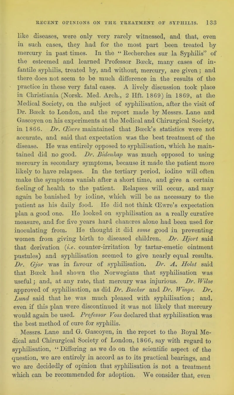 like diseases, were only very rarely witnessed, and that, even in such cases, they had for the most part been treated by mercury in past times. In the “ Itecherches sur la Syphilis” of the esteemed and learned Professor Boeck, many cases of in- fantile syphilis, treated by, and without, mercury, are given ; and there does not seem to be much difference in the results of the practice in these very fatal cases. A lively discussion took place in Christiania (Norsk. Med. Arch., 2 Hft. 1869) in 1869, at the Medical Society, on the subject of sypliilisation, after the visit of Dr. Boeck to London, and the report made by Messrs. Lane and Gascoyen on his experiments at the Medical and Chirurgical Society, in 1866. Dr. CEwre maintained that Boeck’s statistics were not accurate, and said that expectation was the best treatment of the disease. He was entirely opposed to sypliilisation, which he main- tained did no good. Dr. Bidenkap was much opposed to using mercury in secondary symptoms, because it made the patient more likely to have relapses. In the tertiary period, iodine will often make the symptoms vanish after a short time, and give a certain feeling of health to the patient. Relapses will occur, and may again be banished by iodine, which will be as necessary to the patient as his daily food. He did not think OEwre’s expectation plan a good one. He looked on sypliilisation as a really curative measure, and for five years hard chancres alone had been used for inoculating from. He thought it did some good in preventing women from giving birth to diseased children. Dr. Hjort said that derivation (■i.e. counter-irritation by tartar-emetic ointment pustules) and syphilisation seemed to give nearly equal results. Dr. Gjor was in favour of syphilisation. Dr. A. Holst said that Boeck had shown the Norwegians that syphilisation was useful; and, at any rate, that mercury was injurious. Dr. IVilse approved of syphilisation, as did Dr. Backer and Dr. Winge. Dr. Lund said that he was much pleased with syphilisation; and, even if this plan were discontinued it was not likely that mercury would again be used. Professor Voss declared that syphilisation was the best method of cure for syphilis. Messrs. Lane and G. Gascoyen, in the report to the Royal Me- dical and Chirurgical Society of London, 1866, say with regard to syphilisation, “Differing as we do on the scientific aspect of the question, we are entirely in accord as to its practical bearings, and we are decidedly of opinion that syphilisation is not a treatment which can be recommended for adoption. We consider that, even