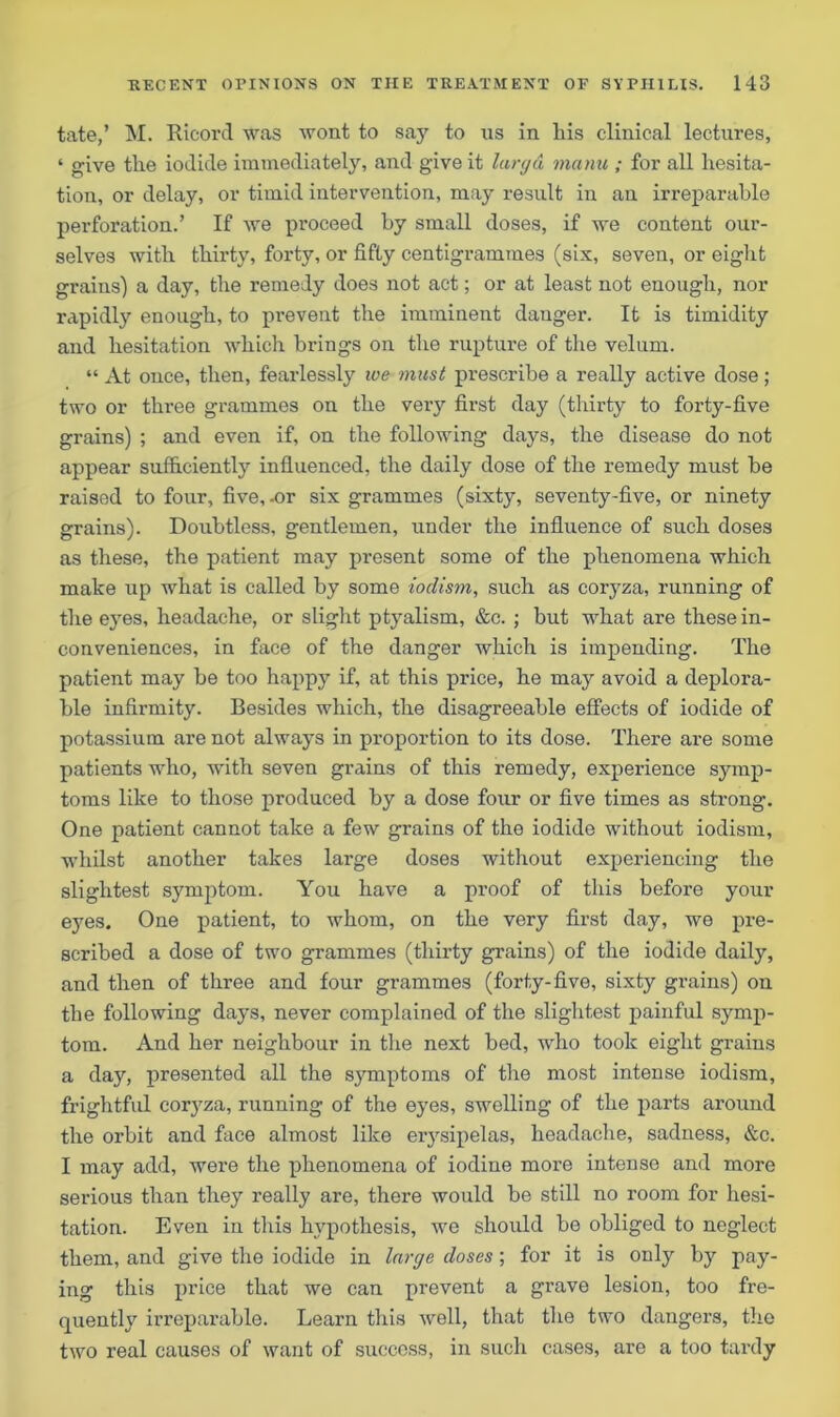tate,’ M. Ricorcl was wont to say to ns in his clinical lectures, ‘ give the iodide immediately, and give it largd manu ; for all hesita- tion, or delay, or timid intervention, may result in an irreparable perforation.’ If we proceed by small doses, if we content our- selves with thirty, forty, or fifty centigrammes (six, seven, or eight grains) a day, the remedy does not act; or at least not enough, nor rapidly enough, to prevent the imminent danger. It is timidity and hesitation which brings on the rupture of the velum. “ At once, then, fearlessly we must prescribe a really active dose; two or three grammes on the very first day (thirty to forty-five grains) ; and even if, on the following days, the disease do not appear suffi.cientl}'’ influenced, the daily dose of the remedy must be raised to four, five,-or six grammes (sixty, seventy-five, or ninety grains). Doubtless, gentlemen, under the influence of such doses as these, the patient may present some of the phenomena which make up what is called by some iodism, such as coryza, running of the eyes, headache, or slight ptyalism, &c. ; but what are these in- conveniences, in face of the danger which is impending. The patient may be too happy if, at this price, he may avoid a deplora- ble infirmity. Besides which, the disagreeable effects of iodide of potassium are not always in proportion to its dose. There are some patients who, with seven grains of this remedy, experience symp- toms like to those produced by a dose four or five times as strong. One patient cannot take a few grains of the iodide without iodism, whilst another takes large doses without experiencing the slightest symptom. You have a proof of this before your eyes. One patient, to whom, on the very first day, we pre- scribed a dose of two grammes (thirty grains) of the iodide daily, and then of three and four grammes (forty-five, sixty grains) on the following days, never complained of the slightest painful symp- tom. And her neighbour in the next bed, who took eight grains a day, presented all the symptoms of the most intense iodism, frightful coryza, running of the eyes, swelling of the parts around the orbit and face almost like erysipelas, headache, sadness, &c. I may add, were the phenomena of iodine more intense and more serious than they really are, there would be still no room for hesi- tation. Even in this hypothesis, we should he obliged to neglect them, and give the iodide in large doses; for it is only by pay- ing this price that we can prevent a grave lesion, too fre- quently irreparable. Learn this well, that the two dangers, the two real causes of want of success, in such cases, are a too tardy