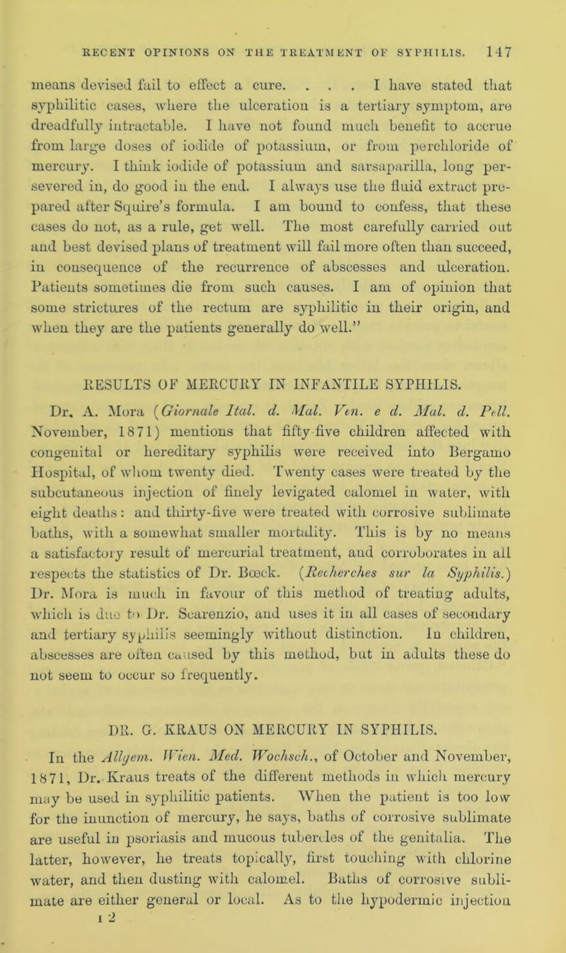 means devised fail to effect a cure. ... I have stated that syphilitic cases, where the ulceration is a tertiary symptom, are dreadfully intractable. I have not found much benefit to accrue from large doses of iodide of potassium, or from perchloride of mercury. I thiuk iodide of potassium and sarsaparilla, long per- severed in, do good iu the end. I always use the fluid extract pre- pared after Squire’s formula. I am bound to confess, that these cases do not, as a rule, get well. The most carefully carried out and best devised plans of treatment will fail more often than succeed, iu consequence of the recurrence of abscesses and ulceration. Patients sometimes die from such causes. I am of opinion that some strictures of the rectum are syphilitic in their origin, and when they are the patients generally do well.” RESULTS OF MERCU11Y IN INFANTILE SYPHILIS. Dr. A. Mora (Giornale Ital. d. Mai. Vtn. e d. Mai. d. Pill. November, 1871) mentions that fifty five children affected with congenital or hereditary syphilis were received into Bergamo Hospital, of whom twenty died. Twenty cases were treated by the subcutaneous injection of finely levigated calomel in water, with eight deaths: and thirty-five were treated with corrosive sublimate baths, with a somewhat smaller mortality. This is by no means a satisfactory result of mercurial treatment, aud corroborates in ail respects the statistics of Dr. Bceck. (Rechcrches sur la Syphilis.) Dr. Mora is much, in favour of this method of treating adults, which is due to Dr. Scarenzio, aud uses it iu all cases of secondary and tertiary syphilis seemingly without distinction. Iu children, abscesses are often caused by this method, but in adults these do not seem to occur so frequently. DIt. G. KRAUS ON MERCURY IN SYPHILIS. In the Allyem. JVien. Med. Wochsch., of October and November, 1871, Dr. Kraus treats of the different methods in which mercury may be used in syphilitic patients. When the patient is too low for the inunction of mercury, he says, baths of corrosive sublimate are useful in psoriasis and mucous tubercles of the genitalia. The latter, however, he treats topically, first touching with chlorine •water, and then dusting with calomel. Baths of corrosive subli- mate are either general or local. As to the hypodermic injection i 2