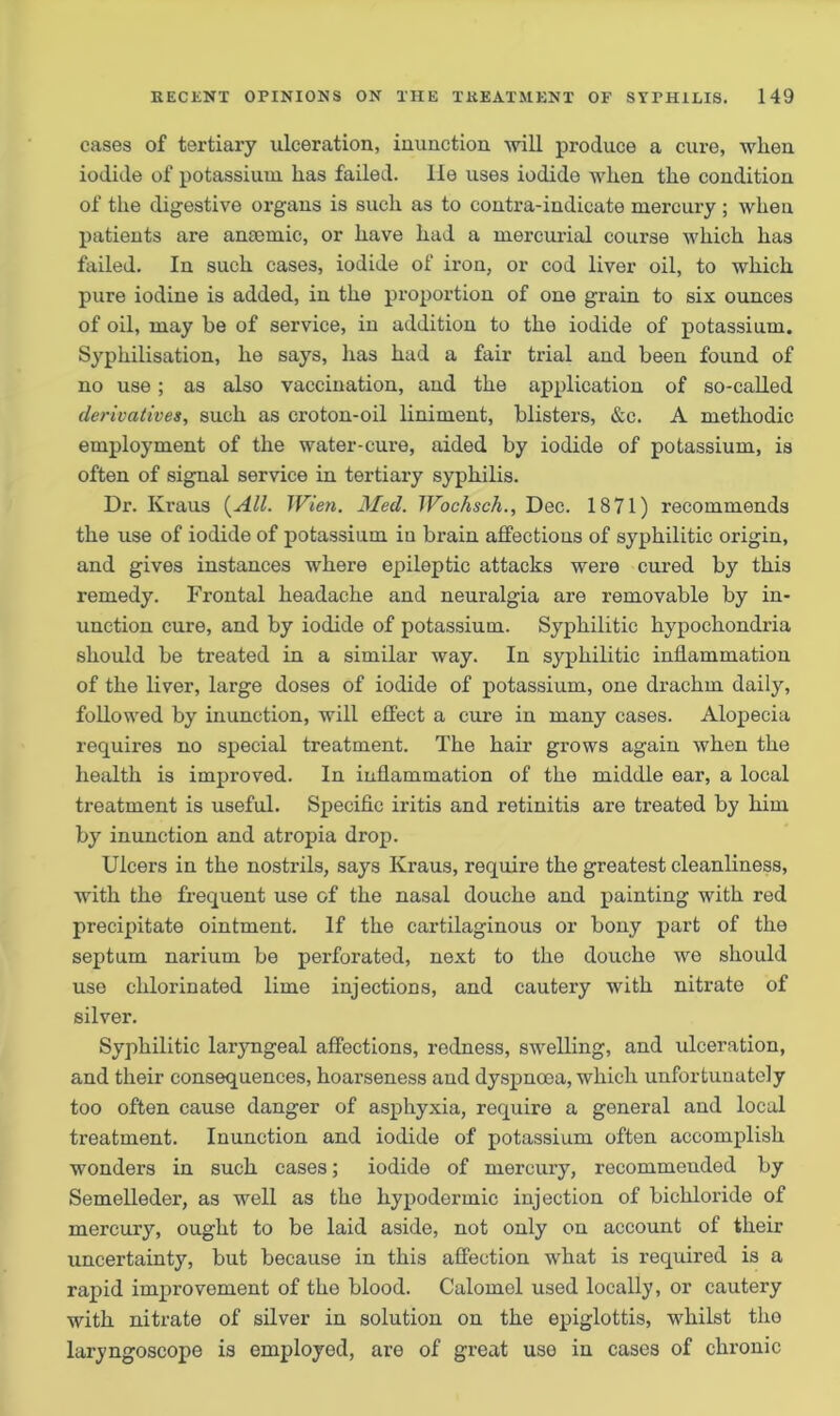 cases of tertiary ulceration, inunction -will produce a cure, when iodide of potassium has failed, lie uses iodide when the condition of the digestive organs is such as to contra-indicate mercury ; when patients are amende, or have had a mercurial course which has failed. In such cases, iodide of iron, or cod liver oil, to which pure iodine is added, in the proportion of one grain to six ounces of oil, may be of service, in addition to the iodide of potassium, Syphilisation, he says, has had a fair trial and been found of no use; as also vaccination, and the application of so-called derivatives, such as croton-oil liniment, blisters, &c. A methodic employment of the water-cure, aided by iodide of potassium, is often of signal service in tertiary syphilis. Dr. Kraus {All. Wien. Med. Wochsch., Dec. 1871) recommends the use of iodide of potassium in brain affections of syphilitic origin, and gives instances where epileptic attacks were cured by this remedy. Frontal headache and neuralgia are removable by in- unction cure, and by iodide of potassium. Syphilitic hypochondria should be treated in a similar way. In syphilitic inflammation of the liver, large doses of iodide of potassium, one drachm daily, followed by inunction, will effect a cure in many cases. Alopecia requires no special treatment. The hair grows again when the health is improved. In inflammation of the middle ear, a local treatment is useful. Specific iritis and retinitis are treated by him by inunction and atropia drop. Ulcers in the nostrils, says Kraus, require the greatest cleanliness, with the frequent use of the nasal douche and painting with red precipitate ointment. If the cartilaginous or bony part of the septum narium be perforated, next to the douche we should use chlorinated lime injections, and cautery with nitrate of silver. Syphilitic laryngeal affections, redness, swelling, and ulceration, and their consequences, hoarseness and dyspnoea, which unfortunately too often cause danger of asphyxia, require a general and local treatment. Inunction and iodide of potassium often accomplish wonders in such cases; iodide of mercury, recommended by Semelleder, as well as the hypodermic injection of bichloride of mercury, ought to be laid aside, not only on account of their uncertainty, but because in this affection what is required is a rapid improvement of the blood. Calomel used locally, or cautery with nitrate of silver in solution on the epiglottis, whilst the laryngoscope is employed, are of great use in cases of chronic