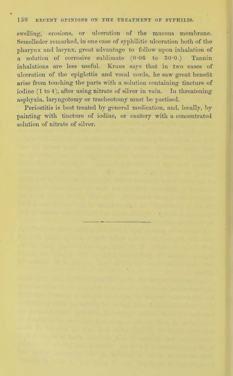swelling1, erosions, or ulceration of the mucous membrane. Seinelleder remarked, in one case of syphilitic ulceration both of the pharynx and larynx, great advantage to follow upon inhalation of a solution of corrosive sublimate (0-06 to 30•().) Tannin inhalations are less useful. Kraus says that in two cases of ulceration of the epiglottis and vocal cords, he saw great benefit arise from touching the parts with a solution containing tincture of iodine (1 to 4), after using nitrate of silver in vain. In threatening asphyxia, laryngotomy or tracheotomy must be pactised. Periostitis is best treated by general medication, and, locally, by painting with tincture of iodine, or cautery with a concentrated solution of nitrate of silver.