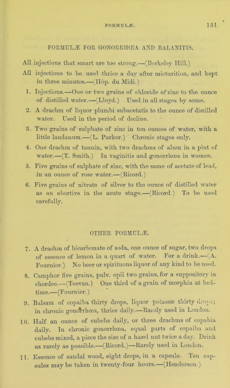 FORMULAE FOR GONOllRHCEA AXI) BALANITIS. All injections that smart are too strong.—(Berkeley Hill.) All injections to be used thrice a day after micturition, and kept in three minutes.—(llop. du Midi.) 1. Injections.—One or two grains of chloride of zinc to the ounce of distilled water.—(Lloyd.) Used in all stages by some. 2. A drachm of liquor plumbi subacetatis to the ounce of distilled water. Used in the period of decline. 3. Two grains of sulphate of zinc in ten ounces of water, with a little laudanum.—(L. Parker.) Chronic stages only. 4. One drachm of tannin, with two drachms of alum in a pint of water.—(T. Smith.) In vaginitis and gonorrhoea in women. 5. Five grains of stilphate of zinc, with the same of acetate of lead, in an ounce of rose water.—(Ricord.) 6. Five grains of nitrate of silver to the ounce of distilled water as an abortive in the acute stage.—(Ricord.) To be used carefully. OTHER FORMULA?. 7. A drachm of bicarbonate of soda, one ounce of sugar, two drops of essence of lemon in a quart of water. For a drink.—(A. Fournier.) No beer or spirituous liquor of any kind to be used. 8. Camphor five grains, pulv. opii two grains, for a suppository in chordee.—(Teevan.) One third of a grain of morphia at bed- time.—(Fournier.) 9. Balsam of copaiba thirty drops, liquor potassro thirty drops; in chronic gonorrhoea, thrice daily.—Rarely used in London. 10. Half an ounce of cubebs daily, or three drachms of copabia daily. In chronic gonorrhoea, equal parts of copaiba and cubebs mixed, a piece the size of a hazel nut twice a day. Drink as rarely as possible.—(Ricord.)—Rarely used in London. 11. Essence of sandal wood, eight drops, in a capsule. Ten cap- sules maybe taken in twenty-four hours.—(Henderson.)