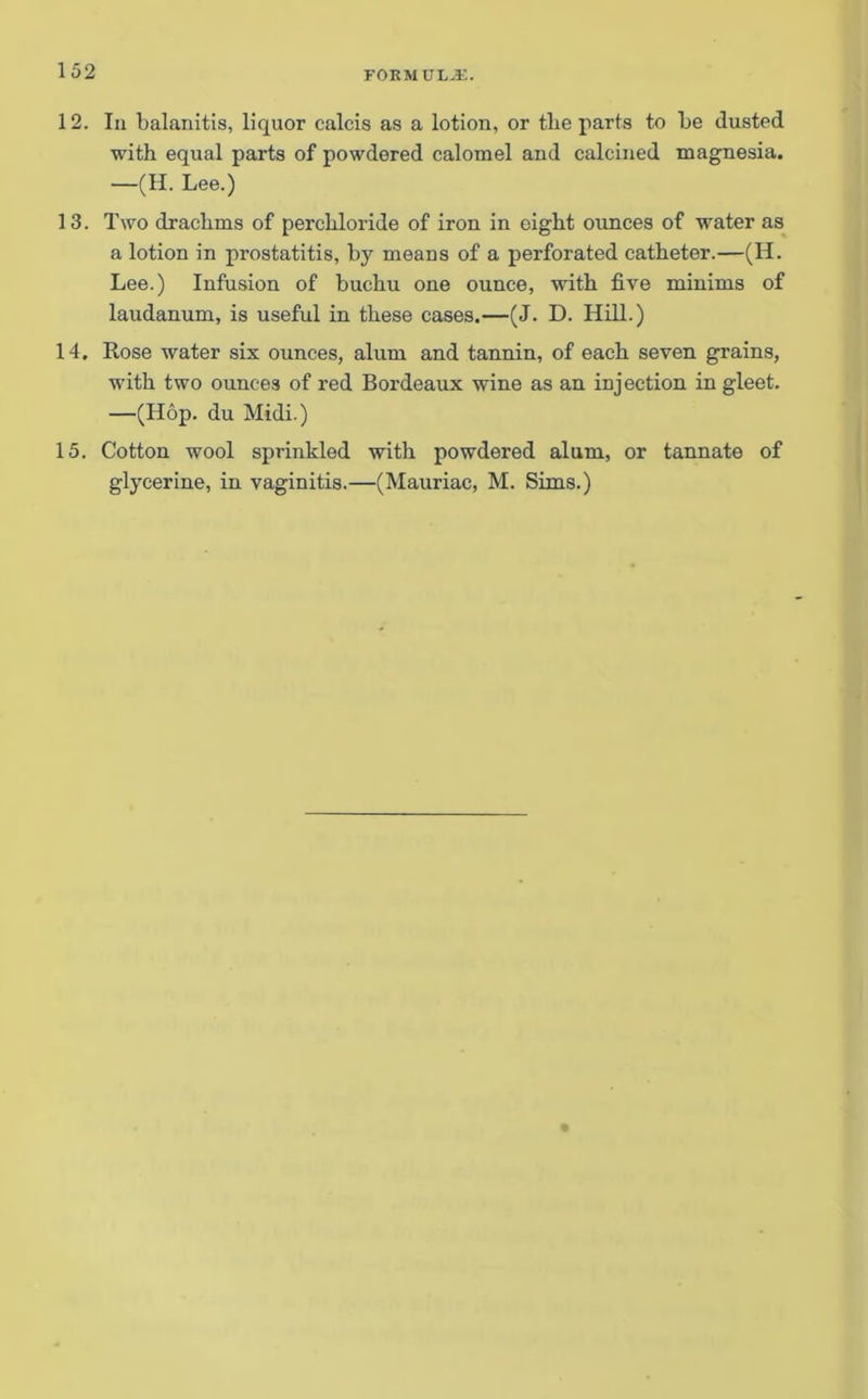12. In balanitis, liquor calcis as a lotion, or the parts to be dusted with equal parts of powdered calomel and calcined magnesia. —(H. Lee.) 13. Two drachms of perchloride of iron in eight ounces of water as a lotion in prostatitis, by means of a perforated catheter.—(H. Lee.) Infusion of buchu one ounce, with five minims of laudanum, is useful in these cases.—(J. D. Hill.) 14. Rose water six ounces, alum and tannin, of each seven grains, with two ounces of red Bordeaux wine as an injection in gleet. —(Hop. du Midi.) 15. Cotton wool sprinkled with powdered alum, or tannate of glycerine, in vaginitis.—(Mauriac, M. Sims.)