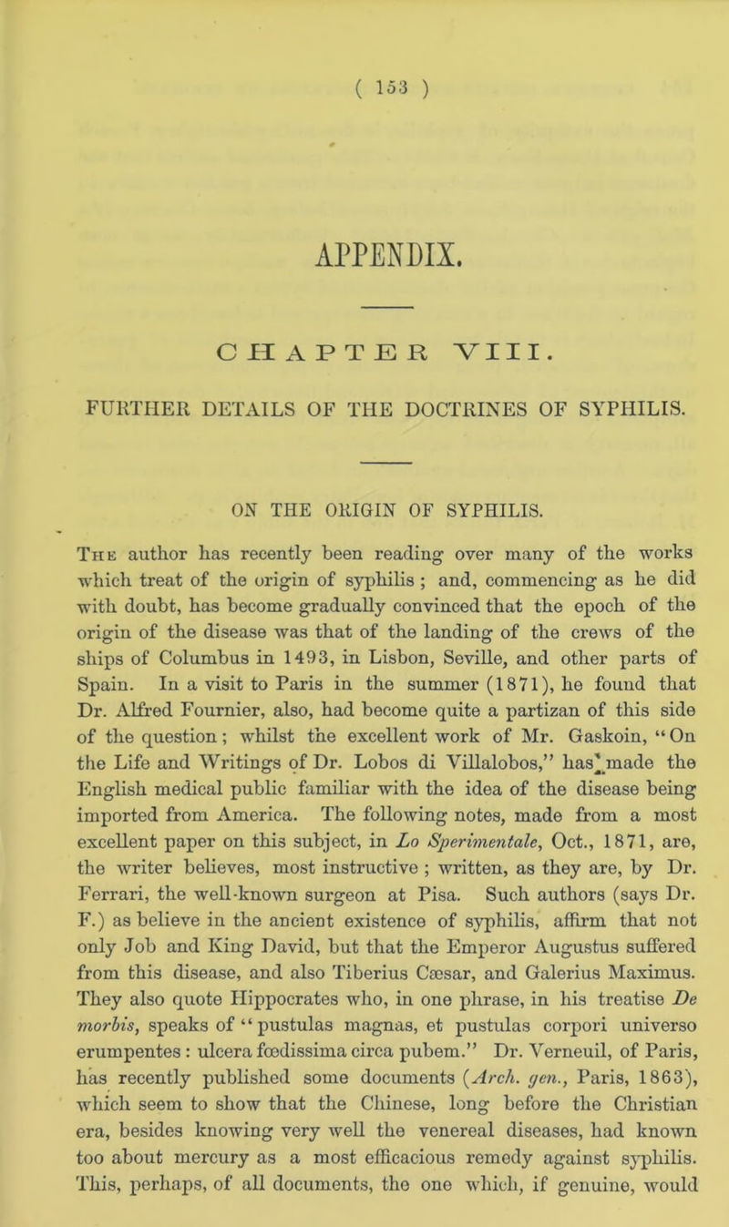 APPENDIX. CHAPTER VIII. FURTHER DETAILS OF THE DOCTRINES OF SYPHILIS. ON TRIE ORIGIN OF SYPHILIS. The author has recently been reading over many of the works which treat of the origin of syphilis ; and, commencing as he did with doubt, has become gradually convinced that the epoch of the origin of the disease was that of the landing of the crews of the ships of Columbus in 1493, in Lisbon, Seville, and other parts of Spain. In a visit to Paris in the summer (1871), he found that Dr. Alfred Fournier, also, had become quite a partizan of this side of the question; whilst the excellent work of Mr. Gaskoin, “ On the Life and Writings of Dr. Lobos di Villalobos,” bastinade the English medical public familiar with the idea of the disease being imported from America. The following notes, made from a most excellent paper on this subject, in Lo Sperimentale, Oct., 1871, are, the writer believes, most instructive ; written, as they are, by Dr. Ferrari, the well-known surgeon at Pisa. Such authors (says Dr. F.) as believe in the ancient existence of syphilis, affirm that not only Job and King David, but that the Emperor Augustus suffered from this disease, and also Tiberius Cmsar, and Galerius Maximus. They also quote Hippocrates who, in one phrase, in his treatise De morbis, speaks of “ pustulas magnas, et pustulas corpori uni verso erumpentes : ulcera foedissima circa pubem.” Dr. Verneuil, of Paris, has recently published some documents {Arch, gen., Paris, 1863), which seem to show that the Chinese, long before the Christian era, besides knowing very well the venereal diseases, had known too about mercury as a most efficacious remedy against syphilis. This, perhaps, of all documents, the one which, if genuine, would