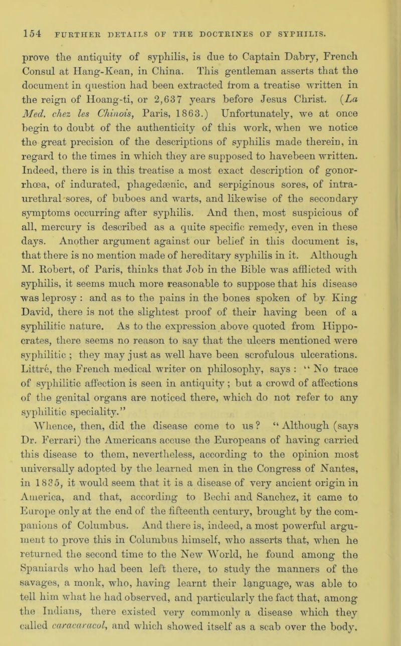 prove tlie antiquity of syphilis, is due to Captain Dabry, French Consul at Ilang-Kean, in China. This gentleman asserts that the document in question had been extracted from a treatise written in the reign of lloang-ti, or 2,637 years before Jesus Christ. (La Med. chez les Chinois, Paris, 1863.) Unfortunately, we at once begin to doubt of the authenticity of this work, when we notice the great precision of the descriptions of syphilis made therein, in regard to the times in which they are supposed to havebeen written. Indeed, there is in this treatise a most exact description of gonor- rhoea, of indurated, phagedmnic, and serpiginous sores, of intra- urethral sores, of buboes and warts, and likewise of the secondary symptoms occurring after syphilis. And then, most suspicious of all, mercury is described as a quite specific remedy, even in these days. Another argument against our belief in this document is, that there is no mention made of hereditary syphilis in it. Although M. Robert, of Paris, thinks that Job in the Bible was afflicted with syphilis, it seems much more reasonable to suppose that his disease was leprosy : and as to the pains in the bones spoken of by King David, there is not the slightest proof of their having been of a syphilitic nature. As to the expression above quoted from Hippo- crates, there seems no reason to say that the ulcers mentioned were syphilitic ; they may just as well have been scrofulous ulcerations. Littre, the French medical writer on philosophy, says : “ No trace of syphilitic affection is seen in antiquity ; but a crowd of affections of the genital organs are noticed there, which do not refer to any syphilitic speciality.” Whence, then, did the disease come to us ? “ Although (says Dr. Ferrari) the Americans accuse the Europeans of having carried this disease to them, nevertheless, according to the opinion most universally adopted by the learned men in the Congress of Nantes, in 1835, it would seem that it is a disease of very ancient origin in America, and that, according to Bechi and Sanchez, it came to Europe only at the end of the fifteenth century, brought by the com- panions of Columbus. And there is, indeed, a most powerful argu- ment to prove this in Columbus himself, who asserts that, when he returned the second time to the New World, he found among the Spaniards who had been left there, to study the manners of the savages, a monk, who, having learnt their language, was able to tell him what he had observed, and particularly the fact that, among the Indians, there existed very commonly a disease which they called caracaracol, and which showed itself as a scab over the body.