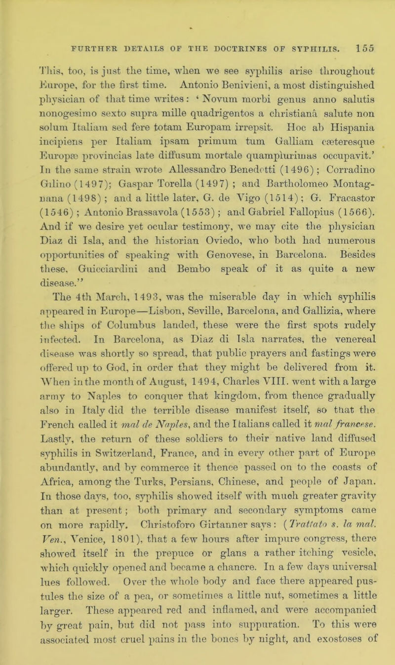 This, too, is just the time, when we see syphilis arise throughout Europe, for the first time. Antouio Benivieni, a most distinguished physician of that time writes: ‘ Novum rnorbi genus anno salutis nonogesimo sexto supra mille quadrigentos a Christiana salute non solum Italiam sed fere totam Europam irrepsit. Hoc ah Hispania incipiens per Italiam ipsam primum turn Galliam caeteresque EuropfiO provincias late diffusum mortale quamplurimas occupavit.’ In the same strain wrote Allessandro Benedotti (1496) ; Corradino Gilino (1497); Gaspar Torella (1497) ; and Bartholomeo Montag- nana (1498) ; and a little later, G. de Vigo (1514); G. Fracastor (1546) ; Antonio Brassavola (1553) ; and Gabriel Fallopius (1566). And if we desire yet ocular testimony, we may cite the physician Diaz di Isla, and the historian Oviedo, who both had numerous opportunities of speaking with Genovese, in Barcelona. Besides these, Guicciardini and Bembo speak of it as quite a new disease.” The 4th March, 1493, was the miserable day in which syphilis appeared in Europe—Lisbon, Seville, Barcelona, and Gallizia, where the ships of Columbus landed, these were the first spots rudely infected. In Barcelona, as Diaz di Isla narrates, the venereal disease was shortly so spread, that public prayers and fastings were offered up to God, in order that they might be delivered from it. 'When in the month of August, 1494, Charles VIII. went with a large army to Naples to conquer that kingdom, from thence gradually also in Italy did the terrible disease manifest itself, so tnat the French called it mal de Naples, and the Italians called it mal francese. Lastly, the return of these soldiers to their native land diffused syphilis in Switzerland, France, and in every other part of Europe abundantly, and by commerce it thence passed on to the coasts of Africa, among the Turks, Persians, Chinese, and people of Japan. In those days, too, syphilis showed itself with muoh greater gravity than at present ; both primary and secondary symptoms came on more rapidly. Christoforo Girtanner says : (Tratfato s. la mal. Ven., Venice, 1801), that a few hours after impure congress, there showed itself in the prepuce or glans a rather itching vesicle, which quickly opened and became a chancre. In a few days universal lues followed. Over the whole body and face there appeared pus- tules the size of a pea, or sometimes a little nut, sometimes a little larger. These appeared red and inflamed, and were accompanied by great pain, but did not pass into suppuration. To this were associated most cruel pains in the bones by night, and exostoses of