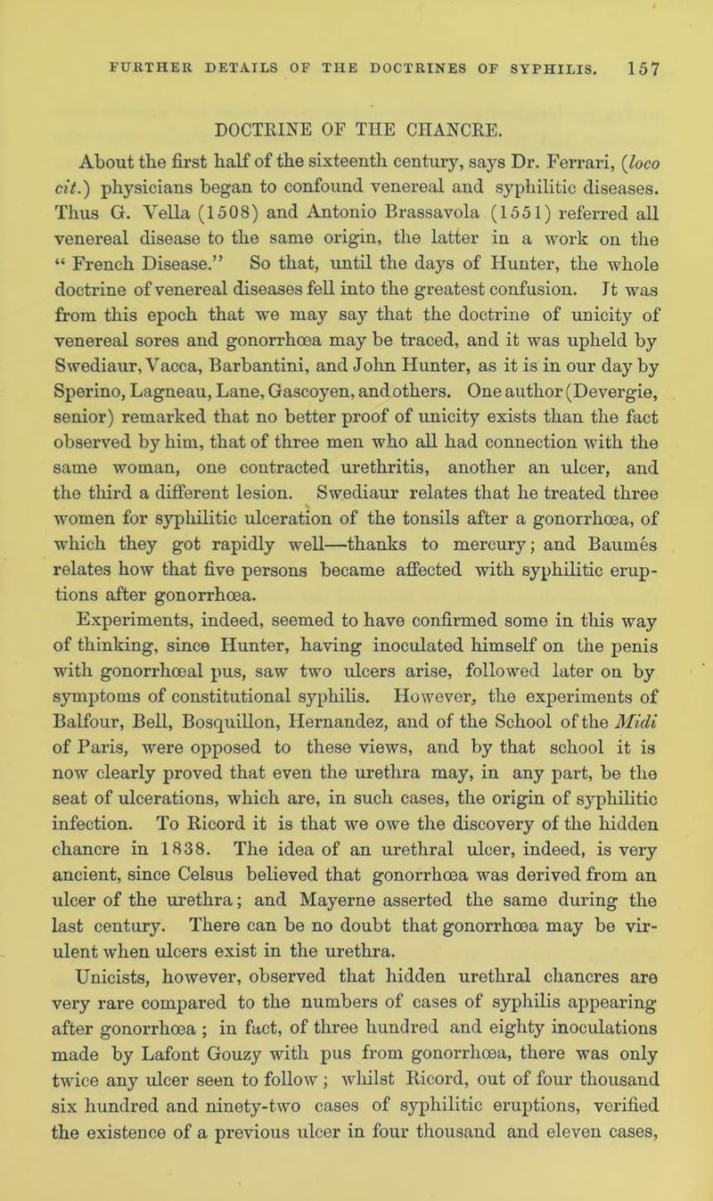 DOCTRINE OF THE CHANCRE. About the first half of tbe sixteenth century, says Dr. Ferrari, (loco cit.) physicians began to confound venereal and syphilitic diseases. Thus G. Vella (1508) and Antonio Brassavola (1551) referred all venereal disease to the same origin, the latter in a work on the “ French Disease.” So that, until the days of Hunter, the whole doctrine of venereal diseases fell into the greatest confusion. Jt was from this epoch that we may say that the doctrine of unicity of venereal sores and gonorrhoea may be traced, and it was upheld by Swediaur, Vacca, Barbantini, and John Hunter, as it is in our day by Sperino, Lagneau, Lane, Gascoyen, and others. One author (Devergie, senior) remarked that no better proof of unicity exists than the fact observed by him, that of three men who all had connection with the same woman, one contracted urethritis, another an ulcer, and the third a different lesion. Swediaur relates that he treated three women for syphilitic ulceration of the tonsils after a gonorrhoea, of which they got rapidly well—thanks to mercury; and Bauines relates how that five persons became affected with syphilitic erup- tions after gonorrhoea. Experiments, indeed, seemed to have confirmed some in this way of thinking, since Hunter, having inoculated himself on the penis with gonorrhoeal pus, saw two ulcers arise, followed later on by symptoms of constitutional syphilis. However, the experiments of Balfour, Bell, Bosquillon, Hernandez, and of the School of the Midi of Paris, were opposed to these views, and by that school it is now clearly proved that even the urethra may, in any part, be the seat of ulcerations, which are, in such cases, the origin of syphilitic infection. To Ricord it is that we owe the discovery of the hidden chancre in 1838. The idea of an urethral ulcer, indeed, is very ancient, since Celsus believed that gonorrhoea was derived from an ulcer of the urethra; and Mayerne asserted the same during the last century. There can be no doubt that gonorrhoea may be vir- ulent when ulcers exist in the urethra. Unicists, however, observed that hidden urethral chancres are very rare compared to the numbers of cases of syphilis appearing after gonorrhoea ; in fact, of three hundred and eighty inoculations made by Lafont Gouzy with pus from gonorrhoea, there was only twice any ulcer seen to follow; wliilst Ricord, out of four thousand six hundred and ninety-two cases of syphilitic eruptions, verified the existence of a previous ulcer in four thousand and eleven cases,