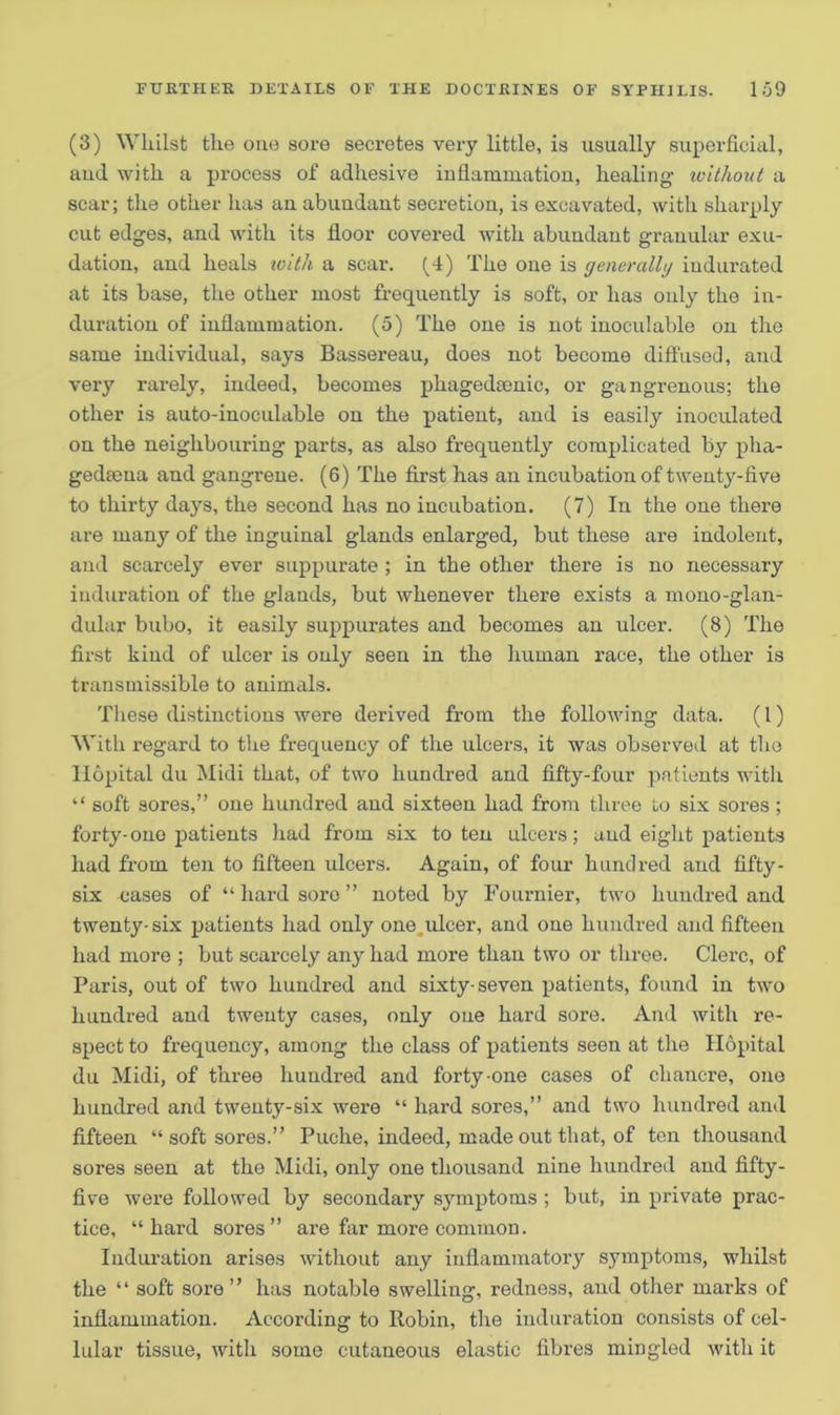 (3) Whilst the one sore secretes very little, is usually superficial, and with a process of adhesive inflammation, healing without a scar; the other has an abundant secretion, is excavated, with sharply cut edges, and with its floor covered with abundant granular exu- dation, and heals with a scar. (4) The one is generally indurated at its base, the other most frequently is soft, or has only the in- duration of inflammation. (5) The one is not inoculable on the same individual, says Bassereau, does not become diffused, and very rarely, indeed, becomes phagedsenic, or gangrenous; the other is auto-inoeulable on the patient, and is easily inoculated on the neighbouring parts, as also frequently complicated by pha- gediena and gangrene. (6) The first has an incubation of twenty-five to thirty days, the second has no incubation. (7) In the one there are many of the inguinal glands enlarged, but these are indolent, and scarcely ever suppurate ; in the other there is no necessary induration of the glands, but whenever there exists a mono-glan- dular bubo, it easily suppurates and becomes an ulcer. (8) The first kind of ulcer is only seen in the human race, the other is transmissible to animals. These distinctions were derived from the following data. (1) With regard to the frequency of the ulcers, it was observed at the liopital du Midi that, of two hundred and fifty-four patients with “ soft sores,” one hundred and sixteen had from three to six sores ; forty- one patients had from six to ten ulcers; and eight patients had from ten to fifteen ulcers. Again, of four hundred and fifty - six cases of “ hard soro ” noted by Fournier, two hundred and twenty-six patients had only one ulcer, and one hundred and fifteen had more ; but scaxcely any had more than two or three. Clerc, of Paris, out of two hundred and sixty-seven patients, found in two hundred and twenty cases, only one hard sore. And with re- spect to frequency, among the class of patients seen at the liopital du Midi, of three hundred and forty-one cases of chancre, one hundred and twenty-six were “ hard sores,” and two hundred and fifteen “ soft sores.” Puche, indeed, made out that, of ten thousand sores seen at the Midi, only one thousand nine hundred and fifty- five were followed by secondary symptoms ; but, in private prac- tice, “hard sores” are far more common. Induration arises without any inflammatory symptoms, whilst the “ soft sore” has notable swelling, redness, and other marks of inflammation. According to Robin, the induration consists of cel- lular tissue, with some cutaneous elastic fibres mingled with it