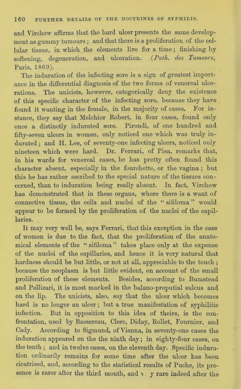 and Virchow affirms that the hard ulcer presents the same develop- ment as gummy tumours ; and that there is a proliferation of the cel- lular tissue, in which the elements live for a time; finishing by softening, degeneration, and ulceration. {Path, (les Tumeurs, Paris, 1869). The induration of the infecting sore is a sign of greatest import- ance in the differential diagnosis of the two forms of venereal ulce- rations. The unicists, however, categorically deny the existence of this specific character of the infecting sore, because they have found it wanting in the female, in the majority of cases. For in- stance, they say that Melchior Robert, in four cases, found only once a distinctly indurated sore. Pirondi, of one hundred and fifty-seven ulcers in women, only noticed one which was truly in- durated ; and H. Lee, of seventy-one infecting ulcers, noticed only nineteen which were hard. Dr. Ferrari, of Pisa, remarks that, in his wards for venereal cases, he has pretty often found this character absent, especially in the fourchette, or the vagina ; but this he has rather ascribed to the special nature of the tissues con- cerned, than to induration being really absent. In fact, Virchow has demonstrated that in these organs, where there is a want of connective tissue, the cells and nuclei of the “ sifiloma ” would appear to be formed by the proliferation of the nuclei of the capil- laries. It may very well be, says Ferrari, that this exception in the case of women is due to the fact, that the proliferation of the anato- mical elements of the “ sifiloma” takes place only at the expense of the nuclei of the capillaries, and hence it is very natural that hardness should be but little, or not at all, appreciable to the touch ; because the neoplasm is but little evident, on account of the small proliferation of these elements. Besides, according to Bumstead and Pellizari, it is most marked in the balano-preputial sulcus and on the lip. The unicists, also, say that the ulcer which becomes hard is no longer an ulcer; but a true manifestation of syphilitic infection. But in opposition to this idea of theirs, is the con- frontation, used by Bassereau, Clerc, Diday, Rollet, Fournier, and Cady. According to Sigmund, of Vienna, in seventy-one cases the induration appeared on the the ninth day; in eighty-four cases, on the tenth ; and in twelve cases, on the eleventh day. Specific indura- tion ordinarily remains for some time after the ulcer has been cicatrised, and, according to the statistical results of Puche, its pre- sence is rarer after the third month, and \ y rare indeed after the