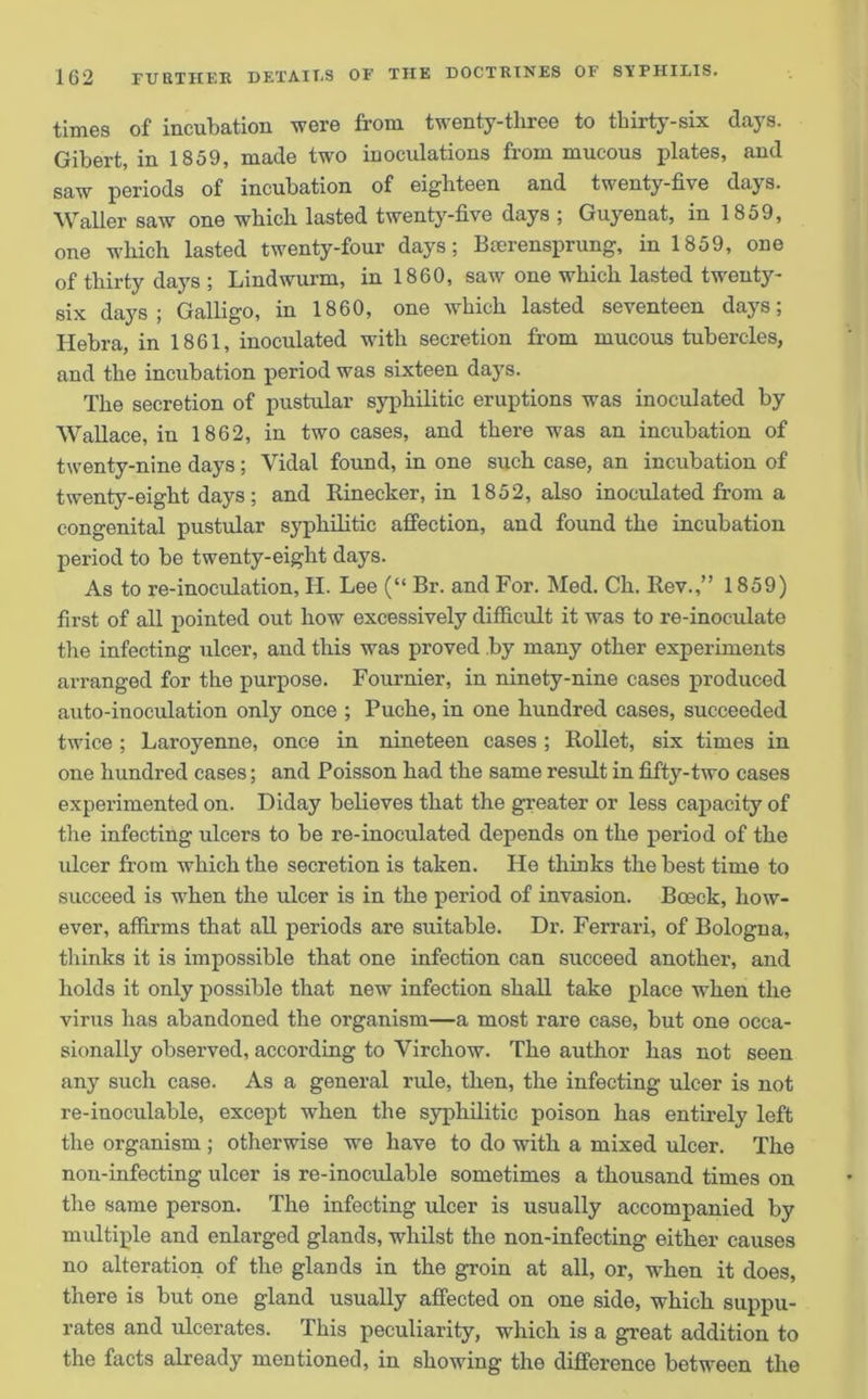 times of incubation were from twenty-three to thirty-six days. Gibert, in 1859, made two inoculations from mucous plates, and saw periods of incubation of eighteen and twenty-five days. Waller saw one which lasted twenty-five days ; Guyenat, in 1859, one which lasted twenty-four days; Bcerensprung, in 1859, one of thirty days ; Lindwurm, in 1860, saw one which lasted twenty- six days; Galligo, in 1860, one which lasted seventeen days; Hebra, in 1861, inoculated with secretion from mucous tubercles, and the incubation period was sixteen days. The secretion of pustular syphilitic eruptions was inoculated by Wallace, in 1862, in two cases, and there was an incubation of twenty-nine days ; Vidal found, in one such case, an incubation of twenty-eight days; and Rinecker, in 1852, also inoculated from a congenital pustular syphilitic affection, and found the incubation period to be twenty-eight days. As to re-inoculation, H. Lee (“ Br. and For. Med. Ch. Rev.,” 1859) first of all pointed out how excessively difficult it was to re-inoculate the infecting ulcer, and this was proved by many other experiments arranged for the purpose. Fournier, in ninety-nine cases produced auto-inoculation only once ; Puche, in one hundred cases, succeeded twice ; Laroyenne, once in nineteen cases ; Rollet, six times in one hundred cases; and Poisson had the same result in fifty-two cases experimented on. Diday believes that the greater or less capacity of the infecting ulcers to be re-inoculated depends on the period of the ulcer from which the secretion is taken. He thinks the best time to succeed is when the ulcer is in the period of invasion. Boeck, how- ever, affirms that all periods are suitable. Dr. Ferrari, of Bologna, thinks it is impossible that one infection can succeed another, and holds it only possible that new infection shall take place when the virus has abandoned the organism—a most rare case, but one occa- sionally observed, according to Virchow. The author has not seen any such case. As a general ride, then, the infecting ulcer is not re-inoculable, except when the syphilitic poison has entirely left the organism ; otherwise we have to do with a mixed ulcer. The non-infecting ulcer is re-inoculable sometimes a thousand times on the same person. The infecting ulcer is usually accompanied by multiple and enlarged glands, whilst the non-infecting either causes no alteration of the glands in the groin at all, or, when it does, there is but one gland usually affected on one side, which suppu- rates and ulcerates. This peculiarity, which is a great addition to the facts already mentioned, in showing the difference between the
